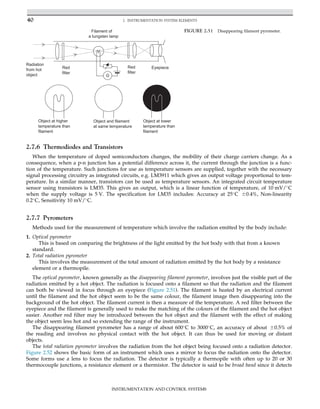 2.7.6 Thermodiodes and Transistors
When the temperature of doped semiconductors changes, the mobility of their charge carriers change. As a
consequence, when a p-n junction has a potential difference across it, the current through the junction is a func-
tion of the temperature. Such junctions for use as temperature sensors are supplied, together with the necessary
signal processing circuitry as integrated circuits, e.g. LM3911 which gives an output voltage proportional to tem-
perature. In a similar manner, transistors can be used as temperature sensors. An integrated circuit temperature
sensor using transistors is LM35. This gives an output, which is a linear function of temperature, of 10 mV/
C
when the supply voltage is 5 V. The specification for LM35 includes: Accuracy at 25
C 60.4%, Non-linearity
0.2
C, Sensitivity 10 mV/
C.
2.7.7 Pyrometers
Methods used for the measurement of temperature which involve the radiation emitted by the body include:
1. Optical pyrometer
This is based on comparing the brightness of the light emitted by the hot body with that from a known
standard.
2. Total radiation pyrometer
This involves the measurement of the total amount of radiation emitted by the hot body by a resistance
element or a thermopile.
The optical pyrometer, known generally as the disappearing filament pyrometer, involves just the visible part of the
radiation emitted by a hot object. The radiation is focused onto a filament so that the radiation and the filament
can both be viewed in focus through an eyepiece (Figure 2.51). The filament is heated by an electrical current
until the filament and the hot object seem to be the same colour, the filament image then disappearing into the
background of the hot object. The filament current is then a measure of the temperature. A red filter between the
eyepiece and the filament is generally used to make the matching of the colours of the filament and the hot object
easier. Another red filter may be introduced between the hot object and the filament with the effect of making
the object seem less hot and so extending the range of the instrument.
The disappearing filament pyrometer has a range of about 600
C to 3000
C, an accuracy of about 60.5% of
the reading and involves no physical contact with the hot object. It can thus be used for moving or distant
objects.
The total radiation pyrometer involves the radiation from the hot object being focused onto a radiation detector.
Figure 2.52 shows the basic form of an instrument which uses a mirror to focus the radiation onto the detector.
Some forms use a lens to focus the radiation. The detector is typically a thermopile with often up to 20 or 30
thermocouple junctions, a resistance element or a thermistor. The detector is said to be broad band since it detects
G
Filament of
a tungsten lamp
Red
filter
Red
filter
Radiation
from hot
object
Eyepiece
Object at higher
temperature than
Object and filament
at same temperature
Object at lower
temperature than
filament
filament
FIGURE 2.51 Disappearing filament pyrometer.
40 2. INSTRUMENTATION SYSTEM ELEMENTS
INSTRUMENTATION AND CONTROL SYSTEMS
 