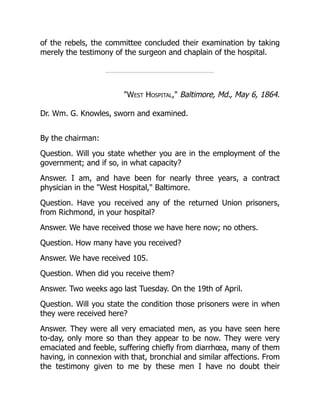 West Hospital, Baltimore, Md., May 6, 1864.
of the rebels, the committee concluded their examination by taking
merely the testimony of the surgeon and chaplain of the hospital.
Dr. Wm. G. Knowles, sworn and examined.
By the chairman:
Question. Will you state whether you are in the employment of the
government; and if so, in what capacity?
Answer. I am, and have been for nearly three years, a contract
physician in the West Hospital, Baltimore.
Question. Have you received any of the returned Union prisoners,
from Richmond, in your hospital?
Answer. We have received those we have here now; no others.
Question. How many have you received?
Answer. We have received 105.
Question. When did you receive them?
Answer. Two weeks ago last Tuesday. On the 19th of April.
Question. Will you state the condition those prisoners were in when
they were received here?
Answer. They were all very emaciated men, as you have seen here
to-day, only more so than they appear to be now. They were very
emaciated and feeble, suffering chiefly from diarrhœa, many of them
having, in connexion with that, bronchial and similar affections. From
the testimony given to me by these men I have no doubt their
 