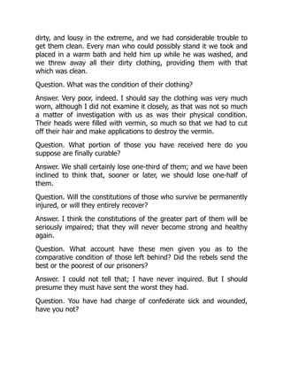 dirty, and lousy in the extreme, and we had considerable trouble to
get them clean. Every man who could possibly stand it we took and
placed in a warm bath and held him up while he was washed, and
we threw away all their dirty clothing, providing them with that
which was clean.
Question. What was the condition of their clothing?
Answer. Very poor, indeed. I should say the clothing was very much
worn, although I did not examine it closely, as that was not so much
a matter of investigation with us as was their physical condition.
Their heads were filled with vermin, so much so that we had to cut
off their hair and make applications to destroy the vermin.
Question. What portion of those you have received here do you
suppose are finally curable?
Answer. We shall certainly lose one-third of them; and we have been
inclined to think that, sooner or later, we should lose one-half of
them.
Question. Will the constitutions of those who survive be permanently
injured, or will they entirely recover?
Answer. I think the constitutions of the greater part of them will be
seriously impaired; that they will never become strong and healthy
again.
Question. What account have these men given you as to the
comparative condition of those left behind? Did the rebels send the
best or the poorest of our prisoners?
Answer. I could not tell that; I have never inquired. But I should
presume they must have sent the worst they had.
Question. You have had charge of confederate sick and wounded,
have you not?
 