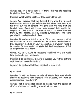 Answer. Yes, sir; a large number of them. This was the receiving
hospital for those from Gettysburg.
Question. What was the treatment they received from us?
Answer. We consider that we treated them with the greatest
kindness and humanity; precisely as we treated our own men. That
has been our rule of conduct. We gave them the very best the
hospital would afford; and not only what properly belonged to the
hospital, but delicacies and luxuries of every kind were furnished
them by the hospital, and by outside sympathizers, who were
permitted to send delicacies to them.
Question. It has been stated in many of the rebel newspapers that
our prisoners are treated the same and fed with the same rations as
their soldiers in the field. In your judgment, as a physician would it
be possible for their soldiers to retain their health and energy if fed
as our prisoners have been?
Answer. No, sir; it would be impossible; multitudes of them would
have died under such treatment.
Question. I do not know as I desire to question you further. Is there
anything more you desire to state?
Answer. I do not know that there is; it is all in a nut-shell.
By Mr. Odell:
Question. Is not the disease as evinced among those men clearly
defined as resulting from exposure and privations, and want of
proper food and nourishment?
Answer. That is our decided opinion as medical men; the opinion of
all of us who have had anything to do with these men.
By Mr. Gooch:
 