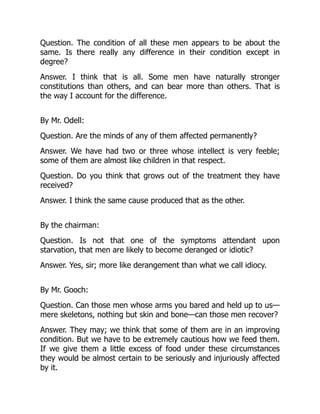 Question. The condition of all these men appears to be about the
same. Is there really any difference in their condition except in
degree?
Answer. I think that is all. Some men have naturally stronger
constitutions than others, and can bear more than others. That is
the way I account for the difference.
By Mr. Odell:
Question. Are the minds of any of them affected permanently?
Answer. We have had two or three whose intellect is very feeble;
some of them are almost like children in that respect.
Question. Do you think that grows out of the treatment they have
received?
Answer. I think the same cause produced that as the other.
By the chairman:
Question. Is not that one of the symptoms attendant upon
starvation, that men are likely to become deranged or idiotic?
Answer. Yes, sir; more like derangement than what we call idiocy.
By Mr. Gooch:
Question. Can those men whose arms you bared and held up to us—
mere skeletons, nothing but skin and bone—can those men recover?
Answer. They may; we think that some of them are in an improving
condition. But we have to be extremely cautious how we feed them.
If we give them a little excess of food under these circumstances
they would be almost certain to be seriously and injuriously affected
by it.
 