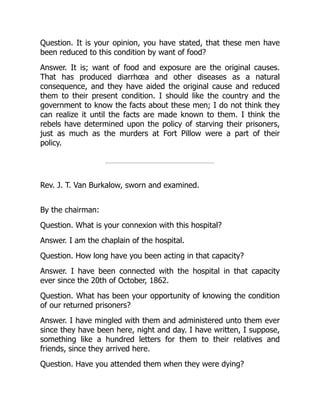 Question. It is your opinion, you have stated, that these men have
been reduced to this condition by want of food?
Answer. It is; want of food and exposure are the original causes.
That has produced diarrhœa and other diseases as a natural
consequence, and they have aided the original cause and reduced
them to their present condition. I should like the country and the
government to know the facts about these men; I do not think they
can realize it until the facts are made known to them. I think the
rebels have determined upon the policy of starving their prisoners,
just as much as the murders at Fort Pillow were a part of their
policy.
Rev. J. T. Van Burkalow, sworn and examined.
By the chairman:
Question. What is your connexion with this hospital?
Answer. I am the chaplain of the hospital.
Question. How long have you been acting in that capacity?
Answer. I have been connected with the hospital in that capacity
ever since the 20th of October, 1862.
Question. What has been your opportunity of knowing the condition
of our returned prisoners?
Answer. I have mingled with them and administered unto them ever
since they have been here, night and day. I have written, I suppose,
something like a hundred letters for them to their relatives and
friends, since they arrived here.
Question. Have you attended them when they were dying?
 