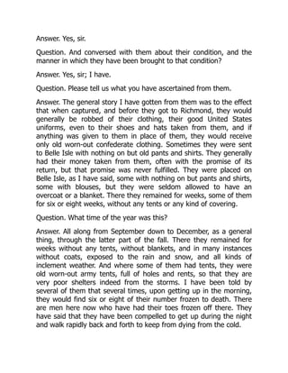 Answer. Yes, sir.
Question. And conversed with them about their condition, and the
manner in which they have been brought to that condition?
Answer. Yes, sir; I have.
Question. Please tell us what you have ascertained from them.
Answer. The general story I have gotten from them was to the effect
that when captured, and before they got to Richmond, they would
generally be robbed of their clothing, their good United States
uniforms, even to their shoes and hats taken from them, and if
anything was given to them in place of them, they would receive
only old worn-out confederate clothing. Sometimes they were sent
to Belle Isle with nothing on but old pants and shirts. They generally
had their money taken from them, often with the promise of its
return, but that promise was never fulfilled. They were placed on
Belle Isle, as I have said, some with nothing on but pants and shirts,
some with blouses, but they were seldom allowed to have an
overcoat or a blanket. There they remained for weeks, some of them
for six or eight weeks, without any tents or any kind of covering.
Question. What time of the year was this?
Answer. All along from September down to December, as a general
thing, through the latter part of the fall. There they remained for
weeks without any tents, without blankets, and in many instances
without coats, exposed to the rain and snow, and all kinds of
inclement weather. And where some of them had tents, they were
old worn-out army tents, full of holes and rents, so that they are
very poor shelters indeed from the storms. I have been told by
several of them that several times, upon getting up in the morning,
they would find six or eight of their number frozen to death. There
are men here now who have had their toes frozen off there. They
have said that they have been compelled to get up during the night
and walk rapidly back and forth to keep from dying from the cold.
 