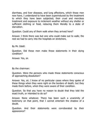 diarrhœa, and liver diseases, and lung affections, which those men
now have, I understand to have been superinduced by the treatment
to which they have been subjected; their cruel and merciless
treatment and exposure to inclement weather without any shelter or
sufficient clothing or food, reducing them literally to a state of
starvation.
Question. Could any of them walk when they arrived here?
Answer. I think there was but one who could make out to walk; the
rest we had to carry into the hospitals on stretchers.
By Mr. Odell:
Question. Did these men make these statements in their dying
condition?
Answer. Yes, sir.
By the chairman:
Question. Were the persons who made these statements conscious
of approaching dissolution?
Answer. Yes, sir; I know of no particular cases where they spoke of
these things when they were right on the borders of death; but they
made them before, when they were aware of their condition.
Question. So that you have no reason to doubt that they told the
exact truth, or intended to do so?
Answer. None whatever. There has been such a unanimity of
testimony on that point, that I cannot entertain the shadow of a
doubt.
Question. And their statements were corroborated by their
appearance?
 