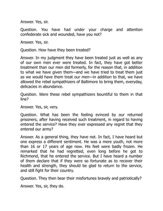 Answer. Yes, sir.
Question. You have had under your charge and attention
confederate sick and wounded, have you not?
Answer. Yes, sir.
Question. How have they been treated?
Answer. In my judgment they have been treated just as well as any
of our own men ever were treated. In fact, they have got better
treatment than our men did formerly, for the reason that, in addition
to what we have given them—and we have tried to treat them just
as we would have them treat our men—in addition to that, we have
allowed the rebel sympathizers of Baltimore to bring them, everyday,
delicacies in abundance.
Question. Were these rebel sympathizers bountiful to them in that
line?
Answer. Yes, sir, very.
Question. What has been the feeling evinced by our returned
prisoners, after having received such treatment, in regard to having
entered the service? Have they ever expressed any regret that they
entered our army?
Answer. As a general thing, they have not. In fact, I have heard but
one express a different sentiment. He was a mere youth, not more
than 16 or 17 years of age now. His feet were badly frozen. He
remarked that he had regretted, even long before he got to
Richmond, that he entered the service. But I have heard a number
of them declare that if they were so fortunate as to recover their
health and strength, they should be glad to return to the service,
and still fight for their country.
Question. They then bear their misfortunes bravely and patriotically?
Answer. Yes, sir, they do.
 