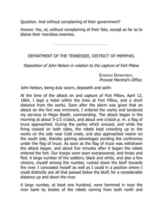 Evidence Department,
Provost Marshal's Office.
Question. And without complaining of their government?
Answer. Yes, sir, without complaining of their fate, except so far as to
blame their merciless enemies.
DEPARTMENT OF THE TENNESSEE, DISTRICT OF MEMPHIS.
Deposition of John Nelson in relation to the capture of Fort Pillow.
John Nelson, being duly sworn, deposeth and saith:
At the time of the attack on and capture of Fort Pillow, April 12,
1864, I kept a hotel within the lines at Fort Pillow, and a short
distance from the works. Soon after the alarm was given that an
attack on the fort was imminent, I entered the works and tendered
my services to Major Booth, commanding. The attack began in the
morning at about 5-1/2 o'clock, and about one o'clock p. m. a flag of
truce approached. During the parley which ensued, and while the
firing ceased on both sides, the rebels kept crowding up to the
works on the side near Cold creek, and also approached nearer on
the south side, thereby gaining advantages pending the conference
under the flag of truce. As soon as the flag of truce was withdrawn
the attack began, and about five minutes after it began the rebels
entered the fort. Our troops were soon overpowered, and broke and
fled. A large number of the soldiers, black and white, and also a few
citizens, myself among the number, rushed down the bluff towards
the river. I concealed myself as well as I could in a position where I
could distinctly see all that passed below the bluff, for a considerable
distance up and down the river.
A large number, at least one hundred, were hemmed in near the
river bank by bodies of the rebels coming from both north and
 