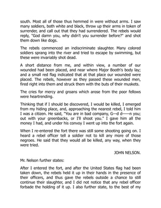 JOHN NELSON.
south. Most all of those thus hemmed in were without arms. I saw
many soldiers, both white and black, throw up their arms in token of
surrender, and call out that they had surrendered. The rebels would
reply, God damn you, why didn't you surrender before? and shot
them down like dogs.
The rebels commenced an indiscriminate slaughter. Many colored
soldiers sprang into the river and tried to escape by swimming, but
these were invariably shot dead.
A short distance from me, and within view, a number of our
wounded had been placed, and near where Major Booth's body lay;
and a small red flag indicated that at that place our wounded were
placed. The rebels, however as they passed these wounded men,
fired right into them and struck them with the buts of their muskets.
The cries for mercy and groans which arose from the poor fellows
were heartrending.
Thinking that if I should be discovered, I would be killed, I emerged
from my hiding place, and, approaching the nearest rebel, I told him
I was a citizen. He said, You are in bad company, G—d d——n you;
out with your greenbacks, or I'll shoot you. I gave him all the
money I had, and under his convoy I went up into the fort again.
When I re-entered the fort there was still some shooting going on. I
heard a rebel officer tell a soldier not to kill any more of those
negroes. He said that they would all be killed, any way, when they
were tried.
Mr. Nelson further states:
After I entered the fort, and after the United States flag had been
taken down, the rebels held it up in their hands in the presence of
their officers, and thus gave the rebels outside a chance to still
continue their slaughter, and I did not notice that any rebel officer
forbade the holding of it up. I also further state, to the best of my
 