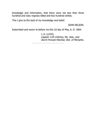 JOHN NELSON.
J. D. LLOYD,
Captain 11th Infantry, Mo. Vols., and
Ass'nt Provost Marshal, Dist. of Memphis.
knowledge and information, that there were not less than three
hundred and sixty negroes killed and two hundred whites.
This I give to the best of my knowledge and belief.
Subscribed and sworn to before me this 2d day of May, A. D. 1864.
 