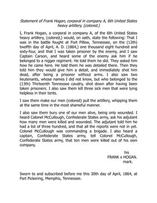 his
FRANK x HOGAN.
mark.
Statement of Frank Hogan, corporal in company A, 6th United States
heavy artillery, (colored.)
I, Frank Hogan, a corporal in company A, of the 6th United States
heavy artillery, (colored,) would, on oath, state the following: That I
was in the battle fought at Fort Pillow, Tennessee, on the (12th)
twelfth day of April, A. D. (1864,) one thousand eight hundred and
sixty-four, and that I was taken prisoner by the enemy, and I saw
Captain Carson, and heard some of the enemy ask him if he
belonged to a nigger regiment. He told them he did. They asked him
how he came here. He told them he was detailed there. Then they
told him they would give him a detail, and immediately shot him
dead, after being a prisoner without arms. I also saw two
lieutenants, whose names I did not know, but who belonged to the
(13th) Thirteenth Tennessee cavalry, shot down after having been
taken prisoners. I also saw them kill three sick men that were lying
helpless in their tents.
I saw them make our men (colored) pull the artillery, whipping them
at the same time in the most shameful manner.
I also saw them bury one of our men alive, being only wounded. I
heard Colonel McCullough, Confederate States army, ask his adjutant
how many men were killed and wounded. The adjutant told him he
had a list of three hundred, and that all the reports were not in yet.
Colonel McCullough was commanding a brigade. I also heard a
captain, Confederate States army, tell Colonel McCullough,
Confederate States army, that ten men were killed out of his own
company.
Sworn to and subscribed before me this 30th day of April, 1864, at
Fort Pickering, Memphis, Tennessee.
 