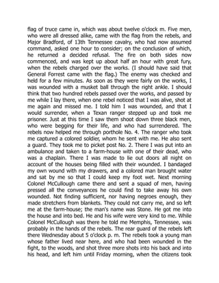 flag of truce came in, which was about twelve o'clock m. Five men,
who were all dressed alike, came with the flag from the rebels, and
Major Bradford, of 13th Tennessee cavalry, who had now assumed
command, asked one hour to consider; on the conclusion of which,
he returned a decided refusal. The fire on both sides now
commenced, and was kept up about half an hour with great fury,
when the rebels charged over the works. (I should have said that
General Forrest came with the flag.) The enemy was checked and
held for a few minutes. As soon as they were fairly on the works, I
was wounded with a musket ball through the right ankle. I should
think that two hundred rebels passed over the works, and passed by
me while I lay there, when one rebel noticed that I was alive, shot at
me again and missed me. I told him I was wounded, and that I
would surrender, when a Texan ranger stepped up and took me
prisoner. Just at this time I saw them shoot down three black men,
who were begging for their life, and who had surrendered. The
rebels now helped me through porthole No. 4. The ranger who took
me captured a colored soldier, whom he sent with me. He also sent
a guard. They took me to picket post No. 2. There I was put into an
ambulance and taken to a farm-house with one of their dead, who
was a chaplain. There I was made to lie out doors all night on
account of the houses being filled with their wounded. I bandaged
my own wound with my drawers, and a colored man brought water
and sat by me so that I could keep my foot wet. Next morning
Colonel McCullough came there and sent a squad of men, having
pressed all the conveyances he could find to take away his own
wounded. Not finding sufficient, nor having negroes enough, they
made stretchers from blankets. They could not carry me, and so left
me at the farm-house; the man's name was Stone. He got me into
the house and into bed. He and his wife were very kind to me. While
Colonel McCullough was there he told me Memphis, Tennessee, was
probably in the hands of the rebels. The rear guard of the rebels left
there Wednesday about 5 o'clock p. m. The rebels took a young man
whose father lived near here, and who had been wounded in the
fight, to the woods, and shot three more shots into his back and into
his head, and left him until Friday morning, when the citizens took
 