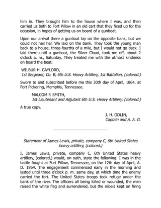WILBUR H. GAYLORD,
1st Sergeant, Co. B, 6th U.S. Heavy Artillery, 1st Battalion, (colored.)
MALCOM F. SMITH,
1st Lieutenant and Adjutant 6th U.S. Heavy Artillery, (colored.)
J. H. ODLIN,
Captain and A. A. G.
him in. They brought him to the house where I was, and then
carried us both to Fort Pillow in an old cart that they fixed up for the
occasion, in hopes of getting us on board of a gunboat.
Upon our arrival there a gunboat lay on the opposite bank, but we
could not hail her. We laid on the bank. They took the young man
back to a house, three-fourths of a mile, but I would not go back. I
laid there until a gunboat, the Silver Cloud, took me off, about 2
o'clock a. m., Saturday. They treated me with the utmost kindness
on board the boat.
Sworn to and subscribed before me this 30th day of April, 1864, at
Fort Pickering, Memphis, Tennessee.
A true copy.
Statement of James Lewis, private, company C, 6th United States
heavy artillery, (colored.)
I, James Lewis, private, company C, 6th United States heavy
artillery, (colored,) would, on oath, state the following: I was in the
battle fought at Fort Pillow, Tennessee, on the 12th day of April, A.
D. 1864. The engagement commenced early in the morning and
lasted until three o'clock p. m. same day, at which time the enemy
carried the fort. The United States troops took refuge under the
bank of the river. The officers all being killed or wounded, the men
raised the white flag and surrendered, but the rebels kept on firing
 
