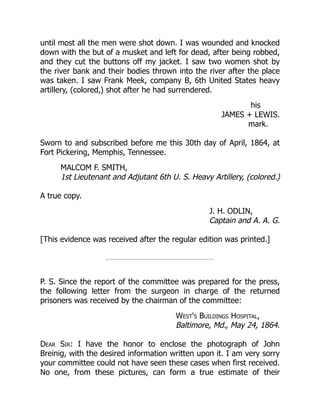 his
JAMES + LEWIS.
mark.
MALCOM F. SMITH,
1st Lieutenant and Adjutant 6th U. S. Heavy Artillery, (colored.)
J. H. ODLIN,
Captain and A. A. G.
West's Buildings Hospital,
Baltimore, Md., May 24, 1864.
until most all the men were shot down. I was wounded and knocked
down with the but of a musket and left for dead, after being robbed,
and they cut the buttons off my jacket. I saw two women shot by
the river bank and their bodies thrown into the river after the place
was taken. I saw Frank Meek, company B, 6th United States heavy
artillery, (colored,) shot after he had surrendered.
Sworn to and subscribed before me this 30th day of April, 1864, at
Fort Pickering, Memphis, Tennessee.
A true copy.
[This evidence was received after the regular edition was printed.]
P. S. Since the report of the committee was prepared for the press,
the following letter from the surgeon in charge of the returned
prisoners was received by the chairman of the committee:
Dear Sir: I have the honor to enclose the photograph of John
Breinig, with the desired information written upon it. I am very sorry
your committee could not have seen these cases when first received.
No one, from these pictures, can form a true estimate of their
 