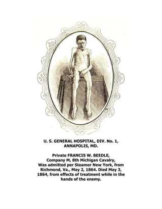 U. S. GENERAL HOSPITAL, DIV. No. 1,
ANNAPOLIS, MD.
Private FRANCIS W. BEEDLE,
Company M, 8th Michigan Cavalry,
Was admitted per Steamer New York, from
Richmond, Va., May 2, 1864. Died May 3,
1864, from effects of treatment while in the
hands of the enemy.
 