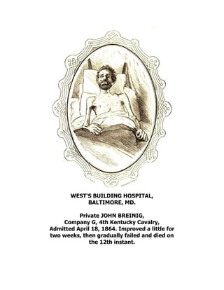WEST'S BUILDING HOSPITAL,
BALTIMORE, MD.
Private JOHN BREINIG,
Company G, 4th Kentucky Cavalry,
Admitted April 18, 1864. Improved a little for
two weeks, then gradually failed and died on
the 12th instant.
 