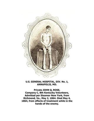 U.S. GENERAL HOSPITAL, DIV. No. 1,
ANNAPOLIS, MD.
Private JOHN Q. ROSE,
Company C, 8th Kentucky Volunteers,
Admitted per Steamer New York, from
Richmond, Va., May 2, 1864. Died May 4,
1864, from effects of treatment while in the
hands of the enemy.
 