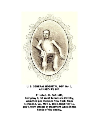 U. S. GENERAL HOSPITAL, DIV. No. 1,
ANNAPOLIS, MD.
Private L. H. PARHAM,
Company B, 3d West Tennessee Cavalry,
Admitted per Steamer New York, from
Richmond, Va., May 2, 1864. Died May 10,
1864, from effects of treatment while in the
hands of the enemy.
 