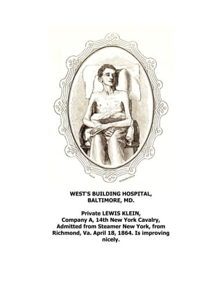 WEST'S BUILDING HOSPITAL,
BALTIMORE, MD.
Private LEWIS KLEIN,
Company A, 14th New York Cavalry,
Admitted from Steamer New York, from
Richmond, Va. April 18, 1864. Is improving
nicely.
 