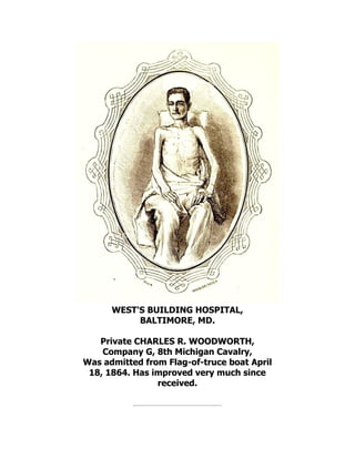 WEST'S BUILDING HOSPITAL,
BALTIMORE, MD.
Private CHARLES R. WOODWORTH,
Company G, 8th Michigan Cavalry,
Was admitted from Flag-of-truce boat April
18, 1864. Has improved very much since
received.
 