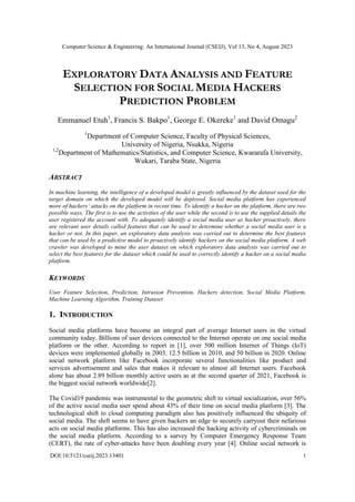 Computer Science & Engineering: An International Journal (CSEIJ), Vol 13, No 4, August 2023
DOI:10.5121/cseij.2023.13401 1
EXPLORATORY DATA ANALYSIS AND FEATURE
SELECTION FOR SOCIAL MEDIA HACKERS
PREDICTION PROBLEM
Emmanuel Etuh1
, Francis S. Bakpo1
, George E. Okereke1
and David Omagu2
1
Department of Computer Science, Faculty of Physical Sciences,
University of Nigeria, Nsukka, Nigeria
1,2
Department of Mathematics/Statistics, and Computer Science, Kwararafa University,
Wukari, Taraba State, Nigeria
ABSTRACT
In machine learning, the intelligence of a developed model is greatly influenced by the dataset used for the
target domain on which the developed model will be deployed. Social media platform has experienced
more of hackers’ attacks on the platform in recent time. To identify a hacker on the platform, there are two
possible ways. The first is to use the activities of the user while the second is to use the supplied details the
user registered the account with. To adequately identify a social media user as hacker proactively, there
are relevant user details called features that can be used to determine whether a social media user is a
hacker or not. In this paper, an exploratory data analysis was carried out to determine the best features
that can be used by a predictive model to proactively identify hackers on the social media platform. A web
crawler was developed to mine the user dataset on which exploratory data analysis was carried out to
select the best features for the dataset which could be used to correctly identify a hacker on a social media
platform.
KEYWORDS
User Feature Selection, Prediction, Intrusion Prevention, Hackers detection, Social Media Platform,
Machine Learning Algorithm, Training Dataset
1. INTRODUCTION
Social media platforms have become an integral part of average Internet users in the virtual
community today. Billions of user devices connected to the Internet operate on one social media
platform or the other. According to report in [1], over 500 million Internet of Things (IoT)
devices were implemented globally in 2003, 12.5 billion in 2010, and 50 billion in 2020. Online
social network platform like Facebook incorporate several functionalities like product and
services advertisement and sales that makes it relevant to almost all Internet users. Facebook
alone has about 2.89 billion monthly active users as at the second quarter of 2021, Facebook is
the biggest social network worldwide[2].
The Covid19 pandemic was instrumental to the geometric shift to virtual socialization, over 56%
of the active social media user spend about 43% of their time on social media platform [3]. The
technological shift to cloud computing paradigm also has positively influenced the ubiquity of
social media. The shift seems to have given hackers an edge to securely carryout their nefarious
acts on social media platforms. This has also increased the hacking activity of cybercriminals on
the social media platform. According to a survey by Computer Emergency Response Team
(CERT), the rate of cyber-attacks have been doubling every year [4]. Online social network is
 