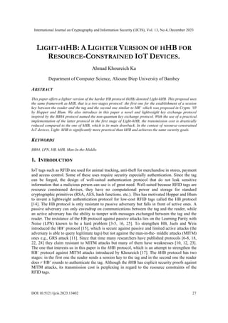 International Journal on Cryptography and Information Security (IJCIS), Vol. 13, No.4, December 2023
DOI:10.5121/ijcis.2023.13402 27
LIGHT-HHB: A LIGHTER VERSION OF HHB FOR
RESOURCE-CONSTRAINED IOT DEVICES.
Ahmad Khoureich Ka
Department of Computer Science, Alioune Diop University of Bambey
ABSTRACT
This paper offers a lighter version of the harder HB protocol (hHB) denoted Light-hHB. This proposal uses
the same framework as hHB, that is a two stages protocol: the first one for the establishment of a session
key between the reader and the tag and the second one similar to HB+
which was proposed in Crypto ’05
by Hopper and Blum. We also introduce in this paper a novel and lightweight key exchange protocol
inspired by the BB84 protocol named the non-quantum key exchange protocol. With the use of a practical
implementation of the latter protocol in the first stage of Light-hHB, the transmission cost is drastically
reduced compared to the one of hHB, which is its main drawback. In the context of resource-constrained
IoT devices, Light- hHB is significantly more practical than hHB and achieves the same security goals.
KEYWORDS
BB84, LPN, HB, hHB, Man-In-the-Middle.
1. INTRODUCTION
IoT tags such as RFID are used for animal tracking, anti-theft for merchandise in stores, payment
and access control. Some of these uses require security especially authentication. Since the tag
can be forged, the design of well-suited authentication protocol that do not leak sensitive
information that a malicious person can use is of great need. Well-suited because RFID tags are
resource constrained devises, they have no computational power and storage for standard
cryptographic primitives (RSA, AES, hash functions. etc.). This has motivated Hopper and Blum
to invent a lightweight authentication protocol for low-cost RFID tags called the HB protocol
[14]. The HB protocol is only resistant to passive adversary but falls in front of active ones. A
passive adversary can only eavesdrop on communications between the tag and the reader, while
an active adversary has the ability to tamper with messages exchanged between the tag and the
reader. The resistance of the HB protocol against passive attacks lies on the Learning Parity with
Noise (LPN) known to be a hard problem [3-5, 16, 25]. To strengthen HB, Juels and Weis
introduced the HB+
protocol [15], which is secure against passive and limited active attacks (the
adversary is able to query legitimate tags) but not against the man-in-the- middle attacks (MITM)
ones e.g., GRS attack [11]. Since that time many researchers have published protocols [6-8, 18,
22, 28] they claim resistant to MITM attacks but many of them have weaknesses [10, 12, 23].
The one that interests us in this paper is the hHB protocol, which is an attempt to strengthen the
HB+
protocol against MITM attacks introduced by Khoureich [17]. The hHB protocol has two
stages: in the first one the reader sends a session key to the tag and in the second one the reader
does 𝑟 HB+
rounds to authenticate the tag. Although the hHB has explicit security proofs against
MITM attacks, its transmission cost is perplexing in regard to the resource constraints of the
RFID tags.
 
