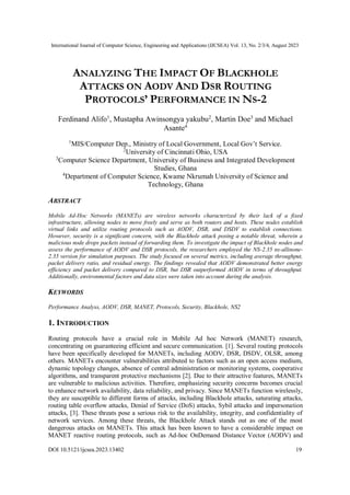 International Journal of Computer Science, Engineering and Applications (IJCSEA) Vol. 13, No. 2/3/4, August 2023
DOI 10.5121/ijcsea.2023.13402 19
ANALYZING THE IMPACT OF BLACKHOLE
ATTACKS ON AODV AND DSR ROUTING
PROTOCOLS’ PERFORMANCE IN NS-2
Ferdinand Alifo1
, Mustapha Awinsongya yakubu2
, Martin Doe3
and Michael
Asante4
1
MIS/Computer Dep., Ministry of Local Government, Local Gov’t Service.
2
University of Cincinnati Ohio, USA
3
Computer Science Department, University of Business and Integrated Development
Studies, Ghana
4
Department of Computer Science, Kwame Nkrumah University of Science and
Technology, Ghana
ABSTRACT
Mobile Ad-Hoc Networks (MANETs) are wireless networks characterized by their lack of a fixed
infrastructure, allowing nodes to move freely and serve as both routers and hosts. These nodes establish
virtual links and utilize routing protocols such as AODV, DSR, and DSDV to establish connections.
However, security is a significant concern, with the Blackhole attack posing a notable threat, wherein a
malicious node drops packets instead of forwarding them. To investigate the impact of Blackhole nodes and
assess the performance of AODV and DSR protocols, the researchers employed the NS-2.35 ns-allinone-
2.35 version for simulation purposes. The study focused on several metrics, including average throughput,
packet delivery ratio, and residual energy. The findings revealed that AODV demonstrated better energy
efficiency and packet delivery compared to DSR, but DSR outperformed AODV in terms of throughput.
Additionally, environmental factors and data sizes were taken into account during the analysis.
KEYWORDS
Performance Analyss, AODV, DSR, MANET, Protocols, Security, Blackhole, NS2
1. INTRODUCTION
Routing protocols have a crucial role in Mobile Ad hoc Network (MANET) research,
concentrating on guaranteeing efficient and secure communication. [1]. Several routing protocols
have been specifically developed for MANETs, including AODV, DSR, DSDV, OLSR, among
others. MANETs encounter vulnerabilities attributed to factors such as an open access medium,
dynamic topology changes, absence of central administration or monitoring systems, cooperative
algorithms, and transparent protective mechanisms [2]. Due to their attractive features, MANETs
are vulnerable to malicious activities. Therefore, emphasizing security concerns becomes crucial
to enhance network availability, data reliability, and privacy. Since MANETs function wirelessly,
they are susceptible to different forms of attacks, including Blackhole attacks, saturating attacks,
routing table overflow attacks, Denial of Service (DoS) attacks, Sybil attacks and impersonation
attacks, [3]. These threats pose a serious risk to the availability, integrity, and confidentiality of
network services. Among these threats, the Blackhole Attack stands out as one of the most
dangerous attacks on MANETs. This attack has been known to have a considerable impact on
MANET reactive routing protocols, such as Ad-hoc OnDemand Distance Vector (AODV) and
 