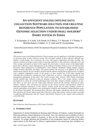 International Journal of Computer Science, Engineering and Information Technology (IJCSEIT),
Vol.13, No.4, August 2023
DOI : 10.5121/ijcseit.2023.13401 1
AN EFFICIENT ONLINE OFFLINE DATA
COLLECTION SOFTWARE SOLUTION FOR CREATING
REFERENCE POPULATION TO ESTABLISHED
GENOMIC SELECTION UNDER SMALL HOLDERS’
DAIRY SYSTEM IN INDIA
Y S Gaundare, S A Joshi, N K Punde, K G Bhave, T V Shirsath, V V Potdar, V
Dhanikachalam, S Jadhav, A S Joshi and M Swaminathan
Central Research Station, BAIF Development Research Foundation, Pune 411058, India
ABSTRACT
This article as part of an Enhanced Genetics Project assumes special significance in the light of emergence
of electronic mode of data collection system. Pen and paper method of data collection although very
familiar to field people, but is generates the errors and requires digitization and data cleaning. The
software solution surveying is easier mode of ensuring uniformity in data collection, reducing errors and
better storage and analysis of data. In this regard, this article gives a clearer picture of the digital tablet
based data collection system employed part of the Enhanced Genetics Project across 49 selected Data
Recorders (Data Enumerators) in Maharashtra, Uttar Pradesh, Jharkhand, Punjab, Odisha, Gujarat,
Andhra Pradesh, Rajasthan, and Bihar. The manual outlines the processes to be fulfilled by the digital
mobile based solution, the user interface involved and the software and hardware infrastructure to support
such a platform independent system. In this project we have enrolled the 33,293 dairy animals and
collecting there production, reproduction, body weight data, as well as, collecting the baseline & herd
management information of that farm. This system increase Data Accuracy GPS (Global Positioning
System) enabled data collection system for genomic evolution. This is very unique software solution
developed for to collect the structured phenotype data of the dairy animals in Indian conditions on real-
time basis. As well, show case the robust data collection system for the Genomic Selection for dairy
animal’s initiative. This sub-system also focused on the various activities and operations related to
molecular biological laboratory. In this software solution system the two major feedback systems for
actively participation of the farmers were participation certificate and Graphical Animal Ranking system
for the farmer and animal. The locational data collection with seamless interfacing with the user and the
data repository for Genetic Improvement Data collection system. Data capture system was quite successful
in gathering field phenotype data for Genetic Improvement Program in the complex dairy production
system like India.
KEYWORDS
Data Collection, Data Enumerators, GPS, Farmer Feedback.
1. INTRODUCTION
Department of Animal Husbandry & Dairying under Ministry of Fisheries, Animal Husbandry &
Dairying attributes critical importance to livestock. Also, the collection and availability of up-to-
date and accurate data related to livestock, as they are the important component of the rural
economy. For proper planning and formulation of any programme meant for achieving further
improvement in this field and its effective implementation and monitoring, data validation are
 
