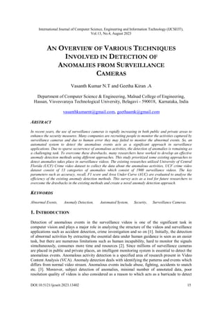 International Journal of Computer Science, Engineering and Information Technology (IJCSEIT),
Vol.13, No.4, August 2023
DOI:10.5121/ijcseit.2023.13402 15
AN OVERVIEW OF VARIOUS TECHNIQUES
INVOLVED IN DETECTION OF
ANOMALIES FROM SURVEILLANCE
CAMERAS
Vasanth Kumar N.T and Geetha Kiran .A
Department of Computer Science & Engineering, Malnad College of Engineering,
Hassan, Visvesvaraya Technological University, Belagavi - 590018, Karnataka, India
vasanthkumarnt@gmail.com, geethaamk@gmail.com
ABSTRACT
In recent years, the use of surveillance cameras is rapidly increasing in both public and private areas to
enhance the security measures. Many companies are recruiting people to monitor the activities captured by
surveillance cameras and due to human error they may failed to monitor the abnormal events. So, an
automated system to detect the anomalous events acts as a significant approach in surveillance
applications. Due to sparse occurrence of anomalous activities, the detection of anomalies is remaining as
a challenging task. To overcome these drawbacks, many researchers have worked to develop an effective
anomaly detection methods using different approaches. This study prioritized some existing approaches to
detect anomalies takes place in surveillance videos. The existing researches utilized University of Central
Florida (UCF) Crime video dataset to collect the data about the anomalous activities, UCF crime video
dataset consist of 13 categories of anomalies which consist of 1900 surveillance videos. The key
parameters such as accuracy, recall, F1 score and Area Under Curve (AUC) are evaluated to analyse the
efficiency of the existing anomaly detection methods. This survey acts as a tool for future researchers to
overcome the drawbacks in the existing methods and create a novel anomaly detection approach.
KEYWORDS
Abnormal Events, Anomaly Detection, Automated System, Security, Surveillance Cameras.
1. INTRODUCTION
Detection of anomalous events in the surveillance videos is one of the significant task in
computer vision and plays a major role in analyzing the structure of the videos and surveillance
applications such as accident detection, crime investigation and so on [1]. Initially, the detection
of abnormal activities by extracting the essential data under human guidance is seen as an easier
task, but there are numerous limitations such as human incapability, hard to monitor the signals
simultaneously, consumes more time and resources [2]. Since millions of surveillance cameras
are placed in public and private places, an intelligent monitoring system is essential to detect the
anomalous events. Anomalous activity detection is a specified area of research present in Video
Content Analysis (VCA). Anomaly detection deals with identifying the patterns and events which
differs from normal video stream. Anomalous events include abuse, fighting, accidents to snatch
etc. [3]. Moreover, subject detection of anomalies, minimal number of annotated data, poor
resolution quality of videos is also considered as a reason to which acts as a barricade to detect
 