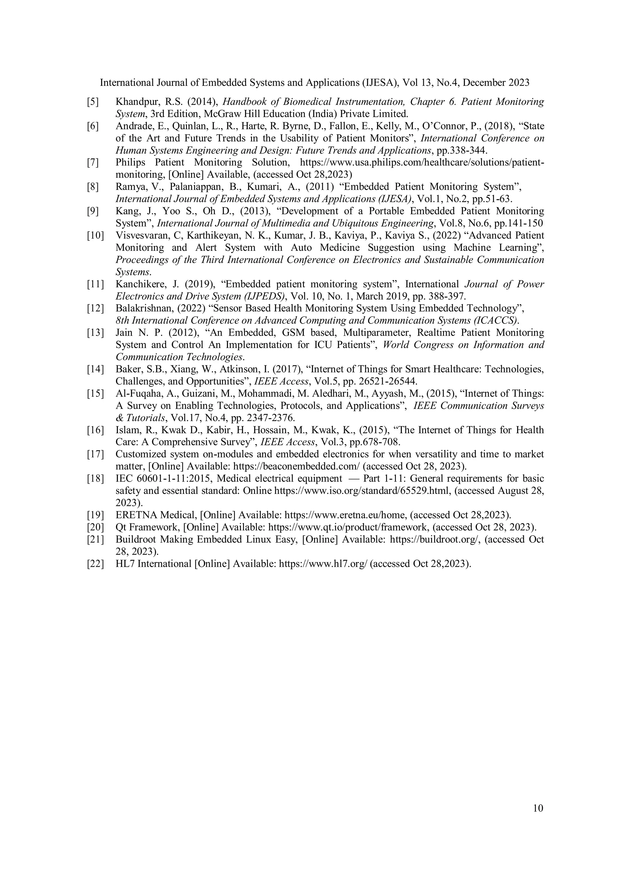 International Journal of Embedded Systems and Applications (IJESA), Vol 13, No.4, December 2023
10
[5] Khandpur, R.S. (2014), Handbook of Biomedical Instrumentation, Chapter 6. Patient Monitoring
System, 3rd Edition, McGraw Hill Education (India) Private Limited.
[6] Andrade, E., Quinlan, L., R., Harte, R. Byrne, D., Fallon, E., Kelly, M., O’Connor, P., (2018), “State
of the Art and Future Trends in the Usability of Patient Monitors”, International Conference on
Human Systems Engineering and Design: Future Trends and Applications, pp.338-344.
[7] Philips Patient Monitoring Solution, https://www.usa.philips.com/healthcare/solutions/patient-
monitoring, [Online] Available, (accessed Oct 28,2023)
[8] Ramya, V., Palaniappan, B., Kumari, A., (2011) “Embedded Patient Monitoring System”,
International Journal of Embedded Systems and Applications (IJESA), Vol.1, No.2, pp.51-63.
[9] Kang, J., Yoo S., Oh D., (2013), “Development of a Portable Embedded Patient Monitoring
System”, International Journal of Multimedia and Ubiquitous Engineering, Vol.8, No.6, pp.141-150
[10] Visvesvaran, C, Karthikeyan, N. K., Kumar, J. B., Kaviya, P., Kaviya S., (2022) “Advanced Patient
Monitoring and Alert System with Auto Medicine Suggestion using Machine Learning”,
Proceedings of the Third International Conference on Electronics and Sustainable Communication
Systems.
[11] Kanchikere, J. (2019), “Embedded patient monitoring system”, International Journal of Power
Electronics and Drive System (IJPEDS), Vol. 10, No. 1, March 2019, pp. 388-397.
[12] Balakrishnan, (2022) “Sensor Based Health Monitoring System Using Embedded Technology”,
8th International Conference on Advanced Computing and Communication Systems (ICACCS).
[13] Jain N. P. (2012), “An Embedded, GSM based, Multiparameter, Realtime Patient Monitoring
System and Control An Implementation for ICU Patients”, World Congress on Information and
Communication Technologies.
[14] Baker, S.B., Xiang, W., Atkinson, I. (2017), “Internet of Things for Smart Healthcare: Technologies,
Challenges, and Opportunities”, IEEE Access, Vol.5, pp. 26521-26544.
[15] Al-Fuqaha, A., Guizani, M., Mohammadi, M. Aledhari, M., Ayyash, M., (2015), “Internet of Things:
A Survey on Enabling Technologies, Protocols, and Applications”, IEEE Communication Surveys
& Tutorials, Vol.17, No.4, pp. 2347-2376.
[16] Islam, R., Kwak D., Kabir, H., Hossain, M., Kwak, K., (2015), “The Internet of Things for Health
Care: A Comprehensive Survey”, IEEE Access, Vol.3, pp.678-708.
[17] Customized system on-modules and embedded electronics for when versatility and time to market
matter, [Online] Available: https://beaconembedded.com/ (accessed Oct 28, 2023).
[18] IEC 60601-1-11:2015, Medical electrical equipment — Part 1-11: General requirements for basic
safety and essential standard: Online https://www.iso.org/standard/65529.html, (accessed August 28,
2023).
[19] ERETNA Medical, [Online] Available: https://www.eretna.eu/home, (accessed Oct 28,2023).
[20] Qt Framework, [Online] Available: https://www.qt.io/product/framework, (accessed Oct 28, 2023).
[21] Buildroot Making Embedded Linux Easy, [Online] Available: https://buildroot.org/, (accessed Oct
28, 2023).
[22] HL7 International [Online] Available: https://www.hl7.org/ (accessed Oct 28,2023).
 
