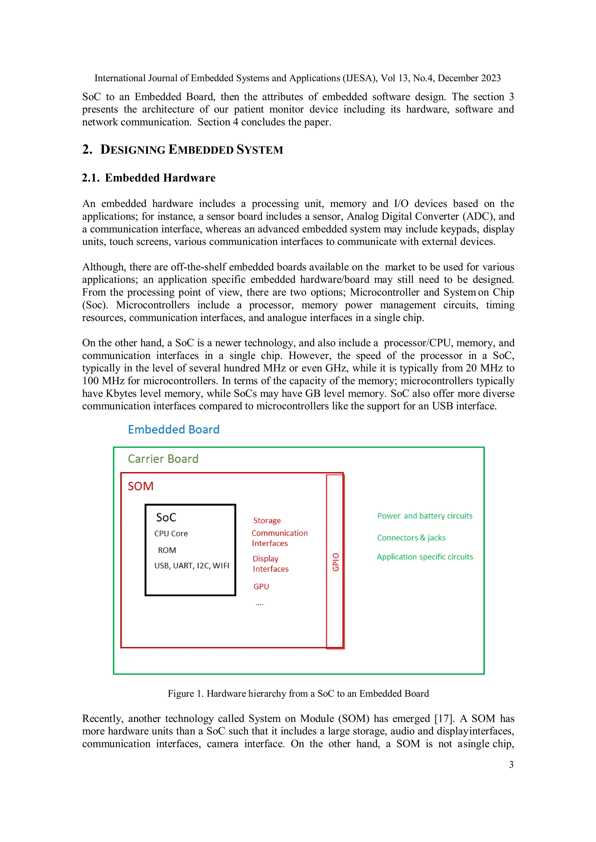 International Journal of Embedded Systems and Applications (IJESA), Vol 13, No.4, December 2023
3
SoC to an Embedded Board, then the attributes of embedded software design. The section 3
presents the architecture of our patient monitor device including its hardware, software and
network communication. Section 4 concludes the paper.
2. DESIGNING EMBEDDED SYSTEM
2.1. Embedded Hardware
An embedded hardware includes a processing unit, memory and I/O devices based on the
applications; for instance, a sensor board includes a sensor, Analog Digital Converter (ADC), and
a communication interface, whereas an advanced embedded system may include keypads, display
units, touch screens, various communication interfaces to communicate with external devices.
Although, there are off-the-shelf embedded boards available on the market to be used for various
applications; an application specific embedded hardware/board may still need to be designed.
From the processing point of view, there are two options; Microcontroller and System on Chip
(Soc). Microcontrollers include a processor, memory power management circuits, timing
resources, communication interfaces, and analogue interfaces in a single chip.
On the other hand, a SoC is a newer technology, and also include a processor/CPU, memory, and
communication interfaces in a single chip. However, the speed of the processor in a SoC,
typically in the level of several hundred MHz or even GHz, while it is typically from 20 MHz to
100 MHz for microcontrollers. In terms of the capacity of the memory; microcontrollers typically
have Kbytes level memory, while SoCs may have GB level memory. SoC also offer more diverse
communication interfaces compared to microcontrollers like the support for an USB interface.
Figure 1. Hardware hierarchy from a SoC to an Embedded Board
Recently, another technology called System on Module (SOM) has emerged [17]. A SOM has
more hardware units than a SoC such that it includes a large storage, audio and displayinterfaces,
communication interfaces, camera interface. On the other hand, a SOM is not asingle chip,
 