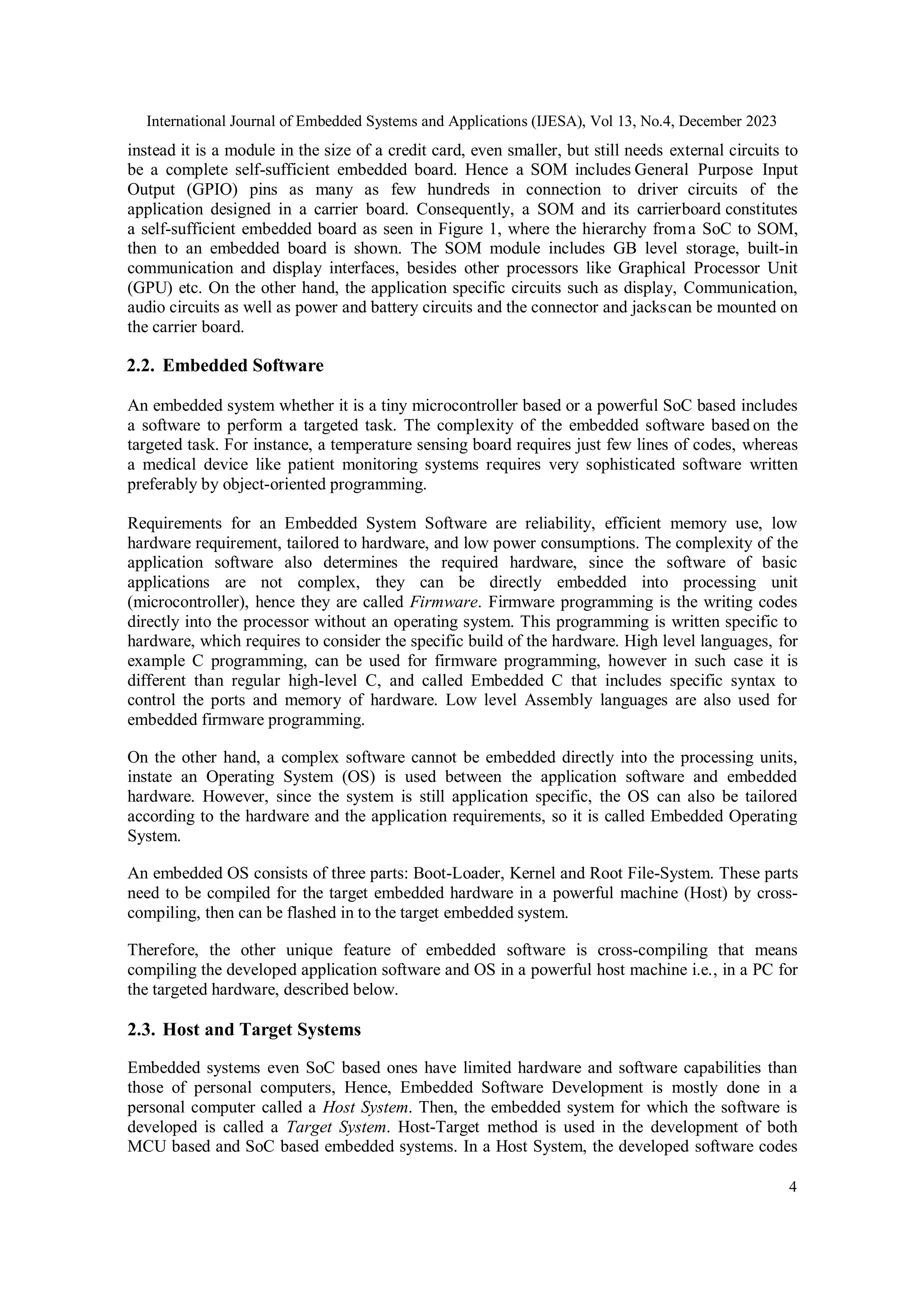 International Journal of Embedded Systems and Applications (IJESA), Vol 13, No.4, December 2023
4
instead it is a module in the size of a credit card, even smaller, but still needs external circuits to
be a complete self-sufficient embedded board. Hence a SOM includes General Purpose Input
Output (GPIO) pins as many as few hundreds in connection to driver circuits of the
application designed in a carrier board. Consequently, a SOM and its carrierboard constitutes
a self-sufficient embedded board as seen in Figure 1, where the hierarchy froma SoC to SOM,
then to an embedded board is shown. The SOM module includes GB level storage, built-in
communication and display interfaces, besides other processors like Graphical Processor Unit
(GPU) etc. On the other hand, the application specific circuits such as display, Communication,
audio circuits as well as power and battery circuits and the connector and jackscan be mounted on
the carrier board.
2.2. Embedded Software
An embedded system whether it is a tiny microcontroller based or a powerful SoC based includes
a software to perform a targeted task. The complexity of the embedded software based on the
targeted task. For instance, a temperature sensing board requires just few lines of codes, whereas
a medical device like patient monitoring systems requires very sophisticated software written
preferably by object-oriented programming.
Requirements for an Embedded System Software are reliability, efficient memory use, low
hardware requirement, tailored to hardware, and low power consumptions. The complexity of the
application software also determines the required hardware, since the software of basic
applications are not complex, they can be directly embedded into processing unit
(microcontroller), hence they are called Firmware. Firmware programming is the writing codes
directly into the processor without an operating system. This programming is written specific to
hardware, which requires to consider the specific build of the hardware. High level languages, for
example C programming, can be used for firmware programming, however in such case it is
different than regular high-level C, and called Embedded C that includes specific syntax to
control the ports and memory of hardware. Low level Assembly languages are also used for
embedded firmware programming.
On the other hand, a complex software cannot be embedded directly into the processing units,
instate an Operating System (OS) is used between the application software and embedded
hardware. However, since the system is still application specific, the OS can also be tailored
according to the hardware and the application requirements, so it is called Embedded Operating
System.
An embedded OS consists of three parts: Boot-Loader, Kernel and Root File-System. These parts
need to be compiled for the target embedded hardware in a powerful machine (Host) by cross-
compiling, then can be flashed in to the target embedded system.
Therefore, the other unique feature of embedded software is cross-compiling that means
compiling the developed application software and OS in a powerful host machine i.e., in a PC for
the targeted hardware, described below.
2.3. Host and Target Systems
Embedded systems even SoC based ones have limited hardware and software capabilities than
those of personal computers, Hence, Embedded Software Development is mostly done in a
personal computer called a Host System. Then, the embedded system for which the software is
developed is called a Target System. Host-Target method is used in the development of both
MCU based and SoC based embedded systems. In a Host System, the developed software codes
 