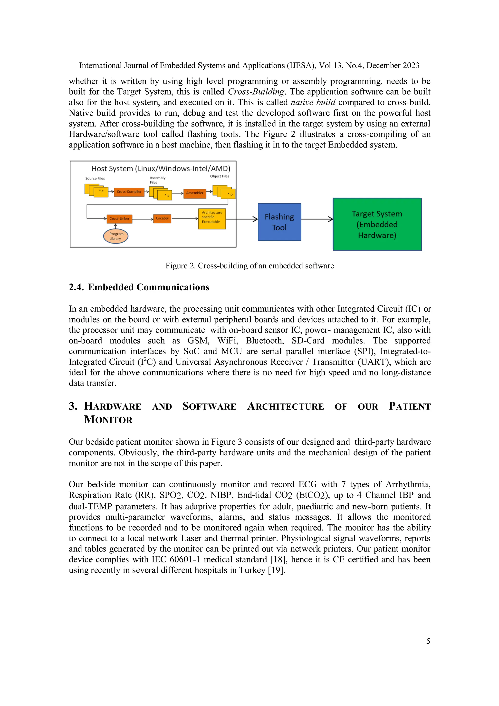 International Journal of Embedded Systems and Applications (IJESA), Vol 13, No.4, December 2023
5
whether it is written by using high level programming or assembly programming, needs to be
built for the Target System, this is called Cross-Building. The application software can be built
also for the host system, and executed on it. This is called native build compared to cross-build.
Native build provides to run, debug and test the developed software first on the powerful host
system. After cross-building the software, it is installed in the target system by using an external
Hardware/software tool called flashing tools. The Figure 2 illustrates a cross-compiling of an
application software in a host machine, then flashing it in to the target Embedded system.
Figure 2. Cross-building of an embedded software
2.4. Embedded Communications
In an embedded hardware, the processing unit communicates with other Integrated Circuit (IC) or
modules on the board or with external peripheral boards and devices attached to it. For example,
the processor unit may communicate with on-board sensor IC, power- management IC, also with
on-board modules such as GSM, WiFi, Bluetooth, SD-Card modules. The supported
communication interfaces by SoC and MCU are serial parallel interface (SPI), Integrated-to-
Integrated Circuit (I2
C) and Universal Asynchronous Receiver / Transmitter (UART), which are
ideal for the above communications where there is no need for high speed and no long-distance
data transfer.
3. HARDWARE AND SOFTWARE ARCHITECTURE OF OUR PATIENT
MONITOR
Our bedside patient monitor shown in Figure 3 consists of our designed and third-party hardware
components. Obviously, the third-party hardware units and the mechanical design of the patient
monitor are not in the scope of this paper.
Our bedside monitor can continuously monitor and record ECG with 7 types of Arrhythmia,
Respiration Rate (RR), SPO2, CO2, NIBP, End-tidal CO2 (EtCO2), up to 4 Channel IBP and
dual-TEMP parameters. It has adaptive properties for adult, paediatric and new-born patients. It
provides multi-parameter waveforms, alarms, and status messages. It allows the monitored
functions to be recorded and to be monitored again when required. The monitor has the ability
to connect to a local network Laser and thermal printer. Physiological signal waveforms, reports
and tables generated by the monitor can be printed out via network printers. Our patient monitor
device complies with IEC 60601-1 medical standard [18], hence it is CE certified and has been
using recently in several different hospitals in Turkey [19].
 