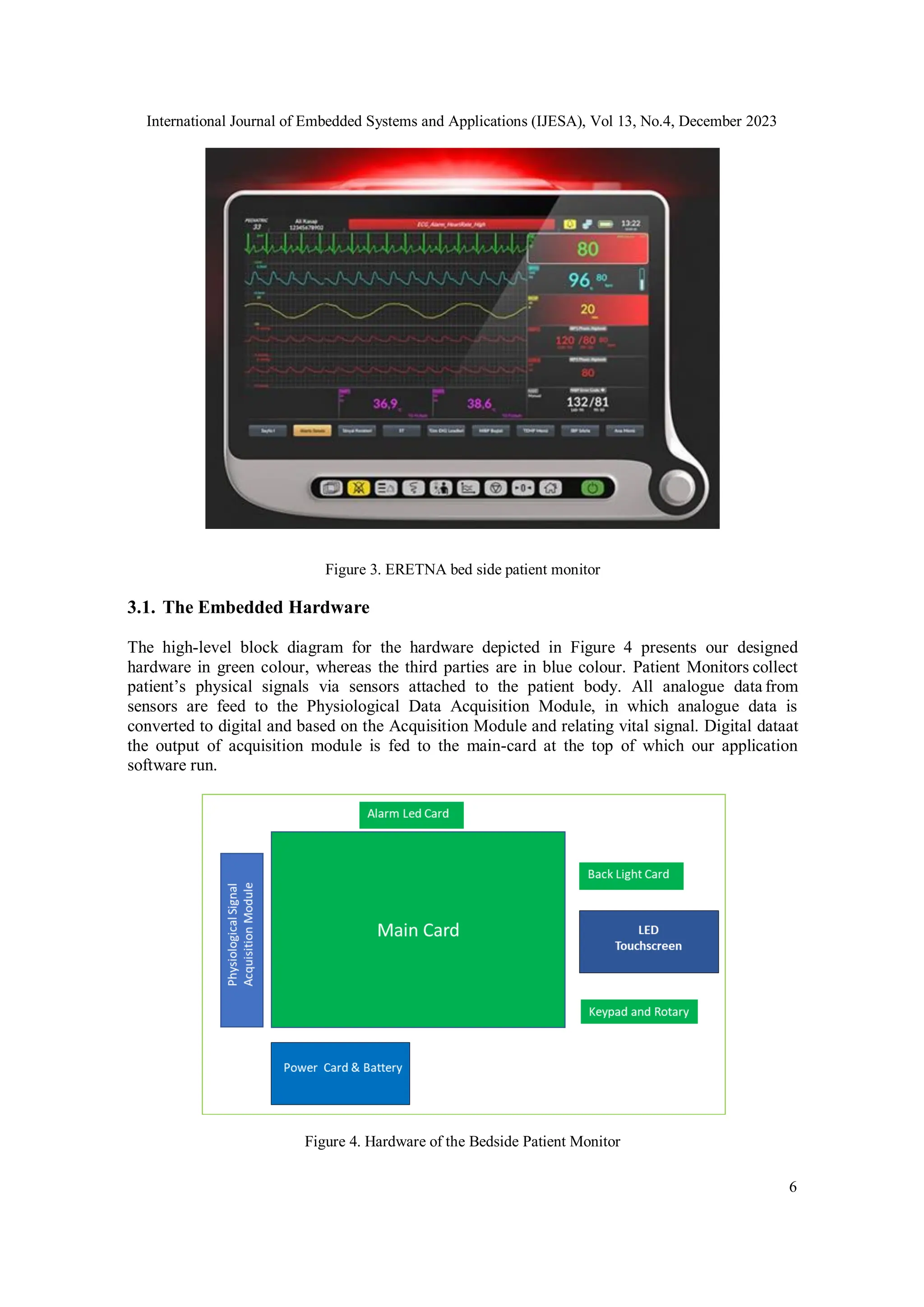International Journal of Embedded Systems and Applications (IJESA), Vol 13, No.4, December 2023
6
Figure 3. ERETNA bed side patient monitor
3.1. The Embedded Hardware
The high-level block diagram for the hardware depicted in Figure 4 presents our designed
hardware in green colour, whereas the third parties are in blue colour. Patient Monitors collect
patient’s physical signals via sensors attached to the patient body. All analogue data from
sensors are feed to the Physiological Data Acquisition Module, in which analogue data is
converted to digital and based on the Acquisition Module and relating vital signal. Digital dataat
the output of acquisition module is fed to the main-card at the top of which our application
software run.
Figure 4. Hardware of the Bedside Patient Monitor
 