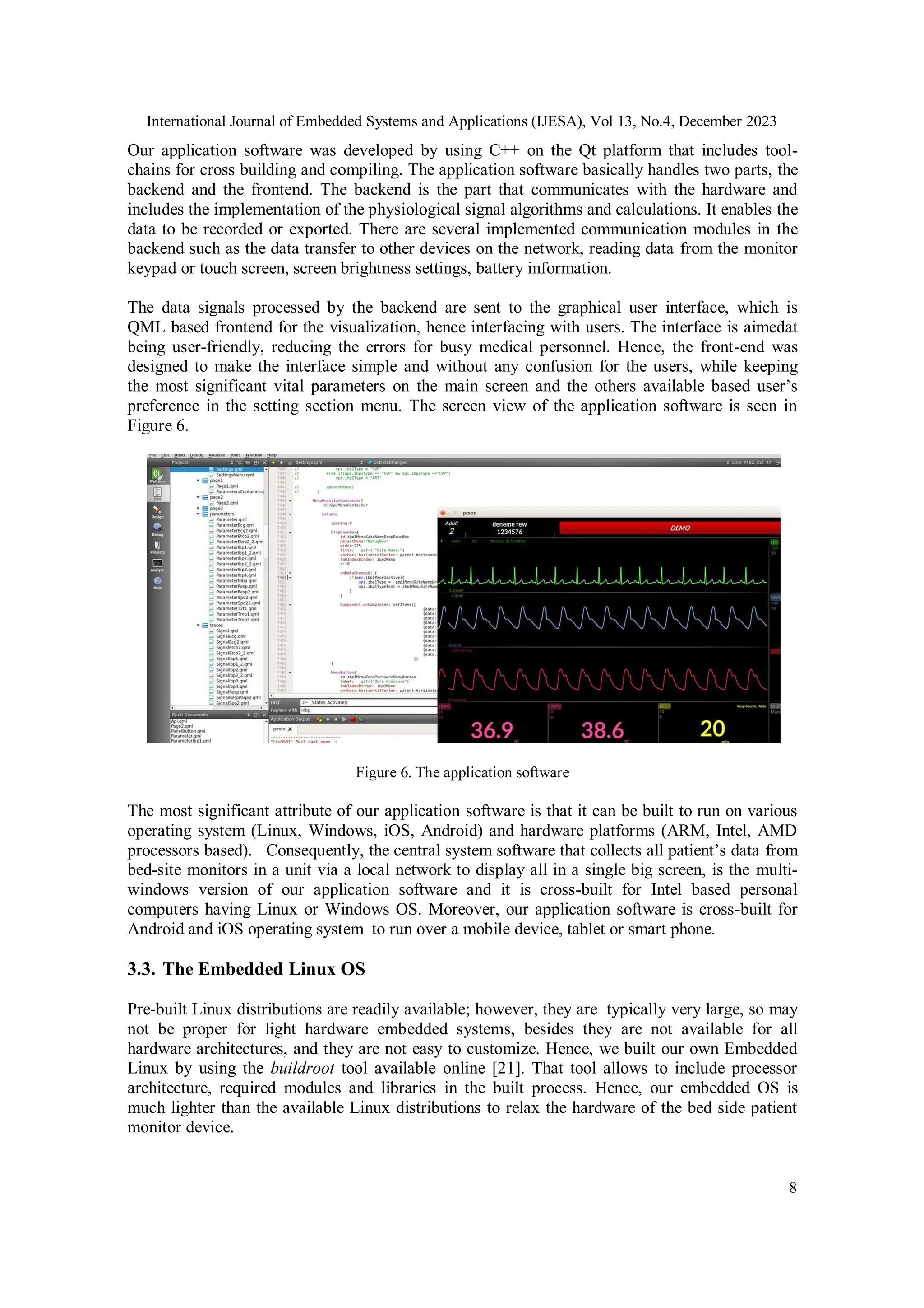 International Journal of Embedded Systems and Applications (IJESA), Vol 13, No.4, December 2023
8
Our application software was developed by using C++ on the Qt platform that includes tool-
chains for cross building and compiling. The application software basically handles two parts, the
backend and the frontend. The backend is the part that communicates with the hardware and
includes the implementation of the physiological signal algorithms and calculations. It enables the
data to be recorded or exported. There are several implemented communication modules in the
backend such as the data transfer to other devices on the network, reading data from the monitor
keypad or touch screen, screen brightness settings, battery information.
The data signals processed by the backend are sent to the graphical user interface, which is
QML based frontend for the visualization, hence interfacing with users. The interface is aimedat
being user-friendly, reducing the errors for busy medical personnel. Hence, the front-end was
designed to make the interface simple and without any confusion for the users, while keeping
the most significant vital parameters on the main screen and the others available based user’s
preference in the setting section menu. The screen view of the application software is seen in
Figure 6.
Figure 6. The application software
The most significant attribute of our application software is that it can be built to run on various
operating system (Linux, Windows, iOS, Android) and hardware platforms (ARM, Intel, AMD
processors based). Consequently, the central system software that collects all patient’s data from
bed-site monitors in a unit via a local network to display all in a single big screen, is the multi-
windows version of our application software and it is cross-built for Intel based personal
computers having Linux or Windows OS. Moreover, our application software is cross-built for
Android and iOS operating system to run over a mobile device, tablet or smart phone.
3.3. The Embedded Linux OS
Pre-built Linux distributions are readily available; however, they are typically very large, so may
not be proper for light hardware embedded systems, besides they are not available for all
hardware architectures, and they are not easy to customize. Hence, we built our own Embedded
Linux by using the buildroot tool available online [21]. That tool allows to include processor
architecture, required modules and libraries in the built process. Hence, our embedded OS is
much lighter than the available Linux distributions to relax the hardware of the bed side patient
monitor device.
 