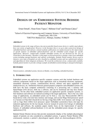 International Journal of Embedded Systems and Applications (IJESA), Vol 13, No.4, December 2023
DOI : 10.5121/ijesa.2023.13401 1
DESIGN OF AN EMBEDDED SYSTEM: BEDSIDE
PATIENT MONITOR
Ertan Ozturk1
, Ozan Emre Yapıcı2
, Mehmet Unal2
and Osman Çakıcı2
1
School of Electrical Engineering and Computer Science, University of North Dakota,
Grand Forks, ND, USA
2
ERETNA Medical LLC, Maltepe, Istanbul, TURKEY
ABSTRACT
Embedded systems in the range of from a tiny microcontroller-based sensor device to mobile smart phones
have vast variety of applications. However, in the literature there is no up to date system-level design of
embedded hardware and software, instead academic publications are mainly focused on the improvement
of specific features of embedded software/hardware and the embedded system designs for specific
applications. Moreover, commercially available embedded systems are not disclosed for the view of
researchers in the literature. Therefore, in this paper we first present how to design a state of art embedded
system including emerged hardware and software technologies. Bedside Patient monitor devices used in
intensive cares units of hospitals are also classified as embedded systems and run sophisticated software
and algorithms for better diagnosis of diseases. We reveal the architecture of our, commercially available,
bedside patient monitor to provide a design example of embedded systemsrelating to emerged technologies.
KEYWORDS
Patient monitors, embedded systems, System on Module, cross-building, embedded hardware.
1. INTRODUCTION
Embedded systems are application specific computer systems such that include hardware and
software components based on the target application such as household electronic equipment,
automobile electronic systems, communication devices, defence and space equipment and
medical devices, etc. Similarities between general purpose computers and embedded systems are;
both have the basic computer architecture consisting of a processing unit, a memory and
Input/Output (I/O) devices, both run a software, and can be monitored and may have human
interface. On the other hand, embedded systems are application specific computer systems, so
their hardware and software are tailored according to the target application. Due to the very wide
range of applications, an embedded system can be from a very tiny Microcontroller (MCU)
based device with a few kilo byte memory and storage, and several Mega Hertzprocessor speed
to a System on Chip (SoC) based device having a Giga Byte (GB) level memory and storage as
well as Giga Hertz (GHz) level processor speed. Embedded systemshave been a hot topic for
industrial applications for the last decade, however instead of system level design of embedded
hardware and software, the academic papers mainly focus on the improvement of specific
features of embedded software/hardware [1-2] and the embedded system designs for specific
applications [3-4].
Bedside Patient Monitor devices that provide momentarily display of the multiple physiological
signals of patients are also considered as embedded systems. A generic Patient Monitor (PM)
continuously monitors a patient’s physiological signals which are electrocardiogram (ECG),
 