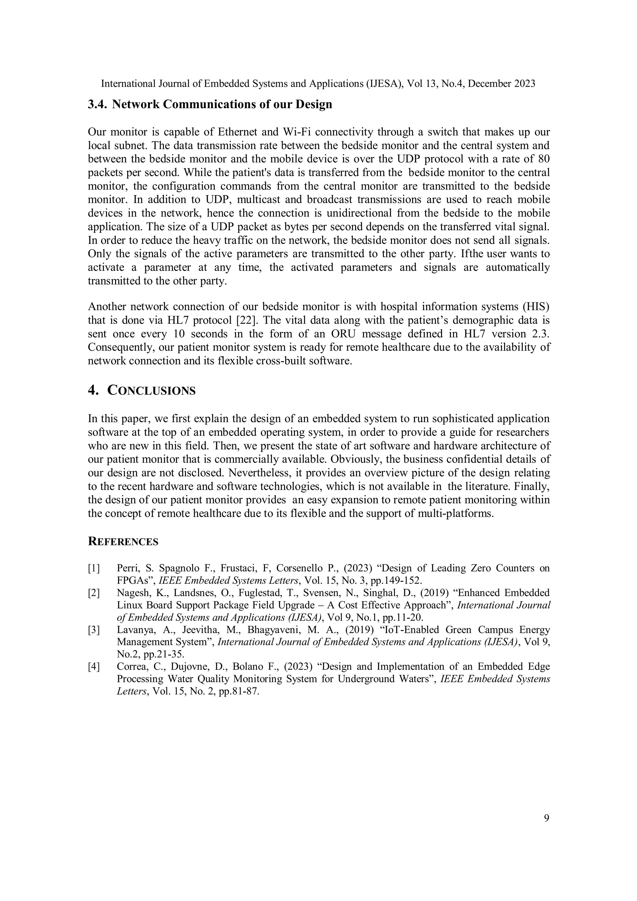 International Journal of Embedded Systems and Applications (IJESA), Vol 13, No.4, December 2023
9
3.4. Network Communications of our Design
Our monitor is capable of Ethernet and Wi-Fi connectivity through a switch that makes up our
local subnet. The data transmission rate between the bedside monitor and the central system and
between the bedside monitor and the mobile device is over the UDP protocol with a rate of 80
packets per second. While the patient's data is transferred from the bedside monitor to the central
monitor, the configuration commands from the central monitor are transmitted to the bedside
monitor. In addition to UDP, multicast and broadcast transmissions are used to reach mobile
devices in the network, hence the connection is unidirectional from the bedside to the mobile
application. The size of a UDP packet as bytes per second depends on the transferred vital signal.
In order to reduce the heavy traffic on the network, the bedside monitor does not send all signals.
Only the signals of the active parameters are transmitted to the other party. Ifthe user wants to
activate a parameter at any time, the activated parameters and signals are automatically
transmitted to the other party.
Another network connection of our bedside monitor is with hospital information systems (HIS)
that is done via HL7 protocol [22]. The vital data along with the patient’s demographic data is
sent once every 10 seconds in the form of an ORU message defined in HL7 version 2.3.
Consequently, our patient monitor system is ready for remote healthcare due to the availability of
network connection and its flexible cross-built software.
4. CONCLUSIONS
In this paper, we first explain the design of an embedded system to run sophisticated application
software at the top of an embedded operating system, in order to provide a guide for researchers
who are new in this field. Then, we present the state of art software and hardware architecture of
our patient monitor that is commercially available. Obviously, the business confidential details of
our design are not disclosed. Nevertheless, it provides an overview picture of the design relating
to the recent hardware and software technologies, which is not available in the literature. Finally,
the design of our patient monitor provides an easy expansion to remote patient monitoring within
the concept of remote healthcare due to its flexible and the support of multi-platforms.
REFERENCES
[1] Perri, S. Spagnolo F., Frustaci, F, Corsenello P., (2023) “Design of Leading Zero Counters on
FPGAs”, IEEE Embedded Systems Letters, Vol. 15, No. 3, pp.149-152.
[2] Nagesh, K., Landsnes, O., Fuglestad, T., Svensen, N., Singhal, D., (2019) “Enhanced Embedded
Linux Board Support Package Field Upgrade – A Cost Effective Approach”, International Journal
of Embedded Systems and Applications (IJESA), Vol 9, No.1, pp.11-20.
[3] Lavanya, A., Jeevitha, M., Bhagyaveni, M. A., (2019) “IoT-Enabled Green Campus Energy
Management System”, International Journal of Embedded Systems and Applications (IJESA), Vol 9,
No.2, pp.21-35.
[4] Correa, C., Dujovne, D., Bolano F., (2023) “Design and Implementation of an Embedded Edge
Processing Water Quality Monitoring System for Underground Waters”, IEEE Embedded Systems
Letters, Vol. 15, No. 2, pp.81-87.
 