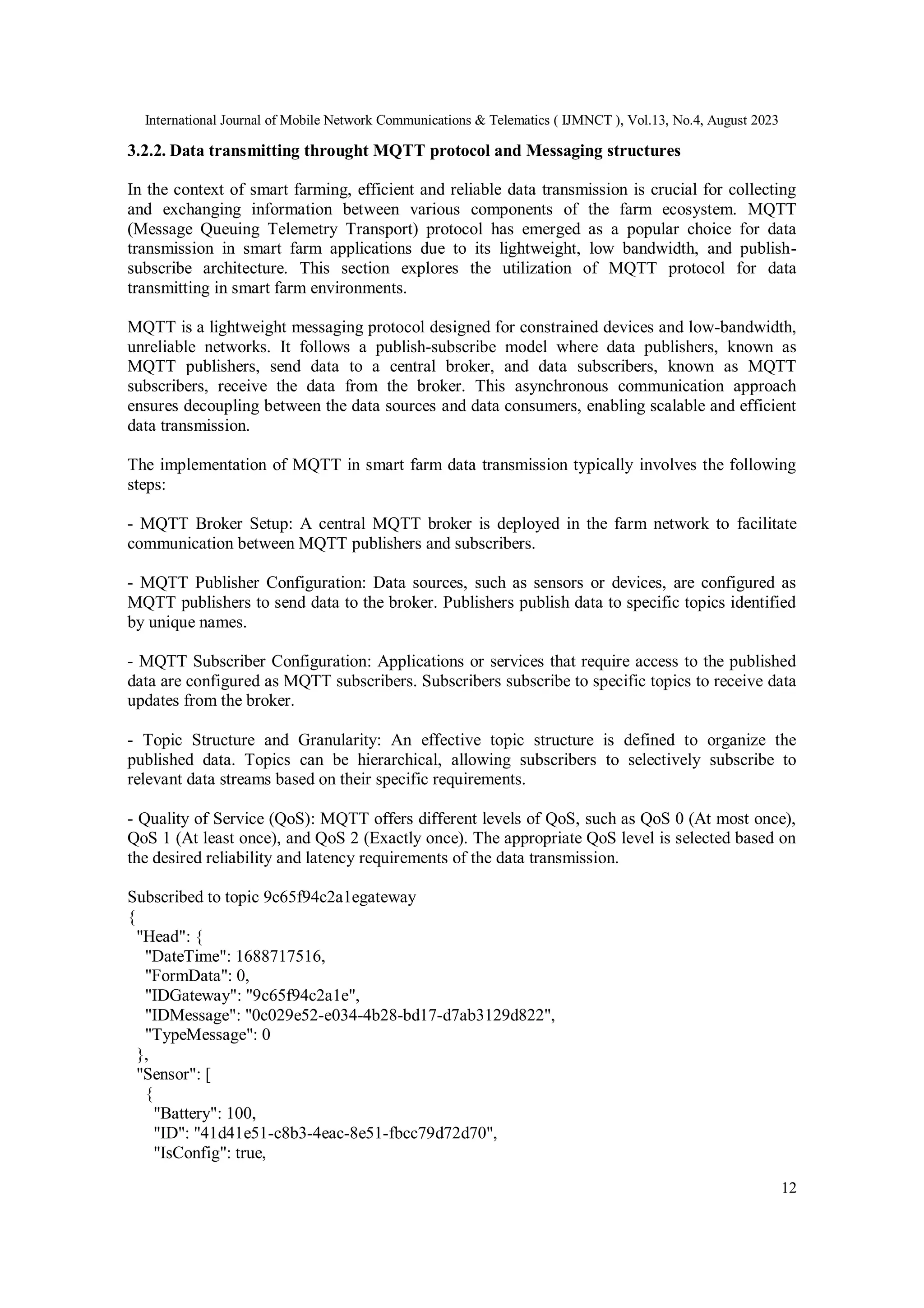 International Journal of Mobile Network Communications & Telematics ( IJMNCT ), Vol.13, No.4, August 2023
12
3.2.2. Data transmitting throught MQTT protocol and Messaging structures
In the context of smart farming, efficient and reliable data transmission is crucial for collecting
and exchanging information between various components of the farm ecosystem. MQTT
(Message Queuing Telemetry Transport) protocol has emerged as a popular choice for data
transmission in smart farm applications due to its lightweight, low bandwidth, and publish-
subscribe architecture. This section explores the utilization of MQTT protocol for data
transmitting in smart farm environments.
MQTT is a lightweight messaging protocol designed for constrained devices and low-bandwidth,
unreliable networks. It follows a publish-subscribe model where data publishers, known as
MQTT publishers, send data to a central broker, and data subscribers, known as MQTT
subscribers, receive the data from the broker. This asynchronous communication approach
ensures decoupling between the data sources and data consumers, enabling scalable and efficient
data transmission.
The implementation of MQTT in smart farm data transmission typically involves the following
steps:
- MQTT Broker Setup: A central MQTT broker is deployed in the farm network to facilitate
communication between MQTT publishers and subscribers.
- MQTT Publisher Configuration: Data sources, such as sensors or devices, are configured as
MQTT publishers to send data to the broker. Publishers publish data to specific topics identified
by unique names.
- MQTT Subscriber Configuration: Applications or services that require access to the published
data are configured as MQTT subscribers. Subscribers subscribe to specific topics to receive data
updates from the broker.
- Topic Structure and Granularity: An effective topic structure is defined to organize the
published data. Topics can be hierarchical, allowing subscribers to selectively subscribe to
relevant data streams based on their specific requirements.
- Quality of Service (QoS): MQTT offers different levels of QoS, such as QoS 0 (At most once),
QoS 1 (At least once), and QoS 2 (Exactly once). The appropriate QoS level is selected based on
the desired reliability and latency requirements of the data transmission.
Subscribed to topic 9c65f94c2a1egateway
{
"Head": {
"DateTime": 1688717516,
"FormData": 0,
"IDGateway": "9c65f94c2a1e",
"IDMessage": "0c029e52-e034-4b28-bd17-d7ab3129d822",
"TypeMessage": 0
},
"Sensor": [
{
"Battery": 100,
"ID": "41d41e51-c8b3-4eac-8e51-fbcc79d72d70",
"IsConfig": true,
 