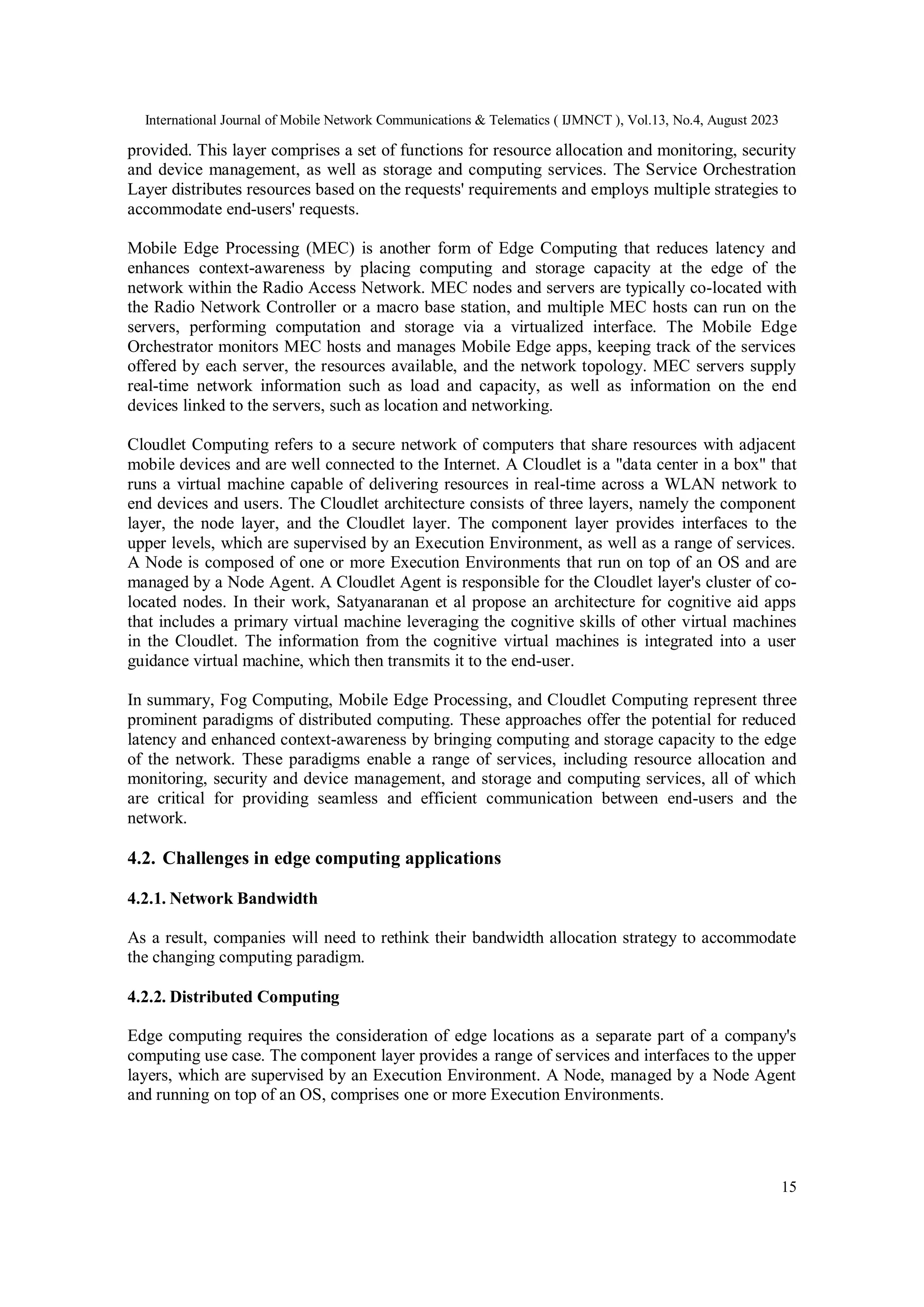 International Journal of Mobile Network Communications & Telematics ( IJMNCT ), Vol.13, No.4, August 2023
15
provided. This layer comprises a set of functions for resource allocation and monitoring, security
and device management, as well as storage and computing services. The Service Orchestration
Layer distributes resources based on the requests' requirements and employs multiple strategies to
accommodate end-users' requests.
Mobile Edge Processing (MEC) is another form of Edge Computing that reduces latency and
enhances context-awareness by placing computing and storage capacity at the edge of the
network within the Radio Access Network. MEC nodes and servers are typically co-located with
the Radio Network Controller or a macro base station, and multiple MEC hosts can run on the
servers, performing computation and storage via a virtualized interface. The Mobile Edge
Orchestrator monitors MEC hosts and manages Mobile Edge apps, keeping track of the services
offered by each server, the resources available, and the network topology. MEC servers supply
real-time network information such as load and capacity, as well as information on the end
devices linked to the servers, such as location and networking.
Cloudlet Computing refers to a secure network of computers that share resources with adjacent
mobile devices and are well connected to the Internet. A Cloudlet is a "data center in a box" that
runs a virtual machine capable of delivering resources in real-time across a WLAN network to
end devices and users. The Cloudlet architecture consists of three layers, namely the component
layer, the node layer, and the Cloudlet layer. The component layer provides interfaces to the
upper levels, which are supervised by an Execution Environment, as well as a range of services.
A Node is composed of one or more Execution Environments that run on top of an OS and are
managed by a Node Agent. A Cloudlet Agent is responsible for the Cloudlet layer's cluster of co-
located nodes. In their work, Satyanaranan et al propose an architecture for cognitive aid apps
that includes a primary virtual machine leveraging the cognitive skills of other virtual machines
in the Cloudlet. The information from the cognitive virtual machines is integrated into a user
guidance virtual machine, which then transmits it to the end-user.
In summary, Fog Computing, Mobile Edge Processing, and Cloudlet Computing represent three
prominent paradigms of distributed computing. These approaches offer the potential for reduced
latency and enhanced context-awareness by bringing computing and storage capacity to the edge
of the network. These paradigms enable a range of services, including resource allocation and
monitoring, security and device management, and storage and computing services, all of which
are critical for providing seamless and efficient communication between end-users and the
network.
4.2. Challenges in edge computing applications
4.2.1. Network Bandwidth
As a result, companies will need to rethink their bandwidth allocation strategy to accommodate
the changing computing paradigm.
4.2.2. Distributed Computing
Edge computing requires the consideration of edge locations as a separate part of a company's
computing use case. The component layer provides a range of services and interfaces to the upper
layers, which are supervised by an Execution Environment. A Node, managed by a Node Agent
and running on top of an OS, comprises one or more Execution Environments.
 