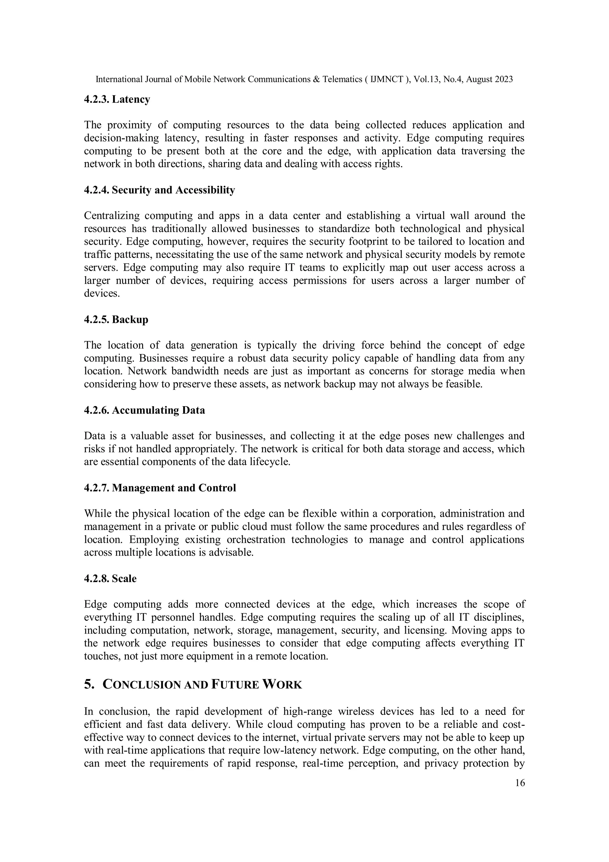 International Journal of Mobile Network Communications & Telematics ( IJMNCT ), Vol.13, No.4, August 2023
16
4.2.3. Latency
The proximity of computing resources to the data being collected reduces application and
decision-making latency, resulting in faster responses and activity. Edge computing requires
computing to be present both at the core and the edge, with application data traversing the
network in both directions, sharing data and dealing with access rights.
4.2.4. Security and Accessibility
Centralizing computing and apps in a data center and establishing a virtual wall around the
resources has traditionally allowed businesses to standardize both technological and physical
security. Edge computing, however, requires the security footprint to be tailored to location and
traffic patterns, necessitating the use of the same network and physical security models by remote
servers. Edge computing may also require IT teams to explicitly map out user access across a
larger number of devices, requiring access permissions for users across a larger number of
devices.
4.2.5. Backup
The location of data generation is typically the driving force behind the concept of edge
computing. Businesses require a robust data security policy capable of handling data from any
location. Network bandwidth needs are just as important as concerns for storage media when
considering how to preserve these assets, as network backup may not always be feasible.
4.2.6. Accumulating Data
Data is a valuable asset for businesses, and collecting it at the edge poses new challenges and
risks if not handled appropriately. The network is critical for both data storage and access, which
are essential components of the data lifecycle.
4.2.7. Management and Control
While the physical location of the edge can be flexible within a corporation, administration and
management in a private or public cloud must follow the same procedures and rules regardless of
location. Employing existing orchestration technologies to manage and control applications
across multiple locations is advisable.
4.2.8. Scale
Edge computing adds more connected devices at the edge, which increases the scope of
everything IT personnel handles. Edge computing requires the scaling up of all IT disciplines,
including computation, network, storage, management, security, and licensing. Moving apps to
the network edge requires businesses to consider that edge computing affects everything IT
touches, not just more equipment in a remote location.
5. CONCLUSION AND FUTURE WORK
In conclusion, the rapid development of high-range wireless devices has led to a need for
efficient and fast data delivery. While cloud computing has proven to be a reliable and cost-
effective way to connect devices to the internet, virtual private servers may not be able to keep up
with real-time applications that require low-latency network. Edge computing, on the other hand,
can meet the requirements of rapid response, real-time perception, and privacy protection by
 
