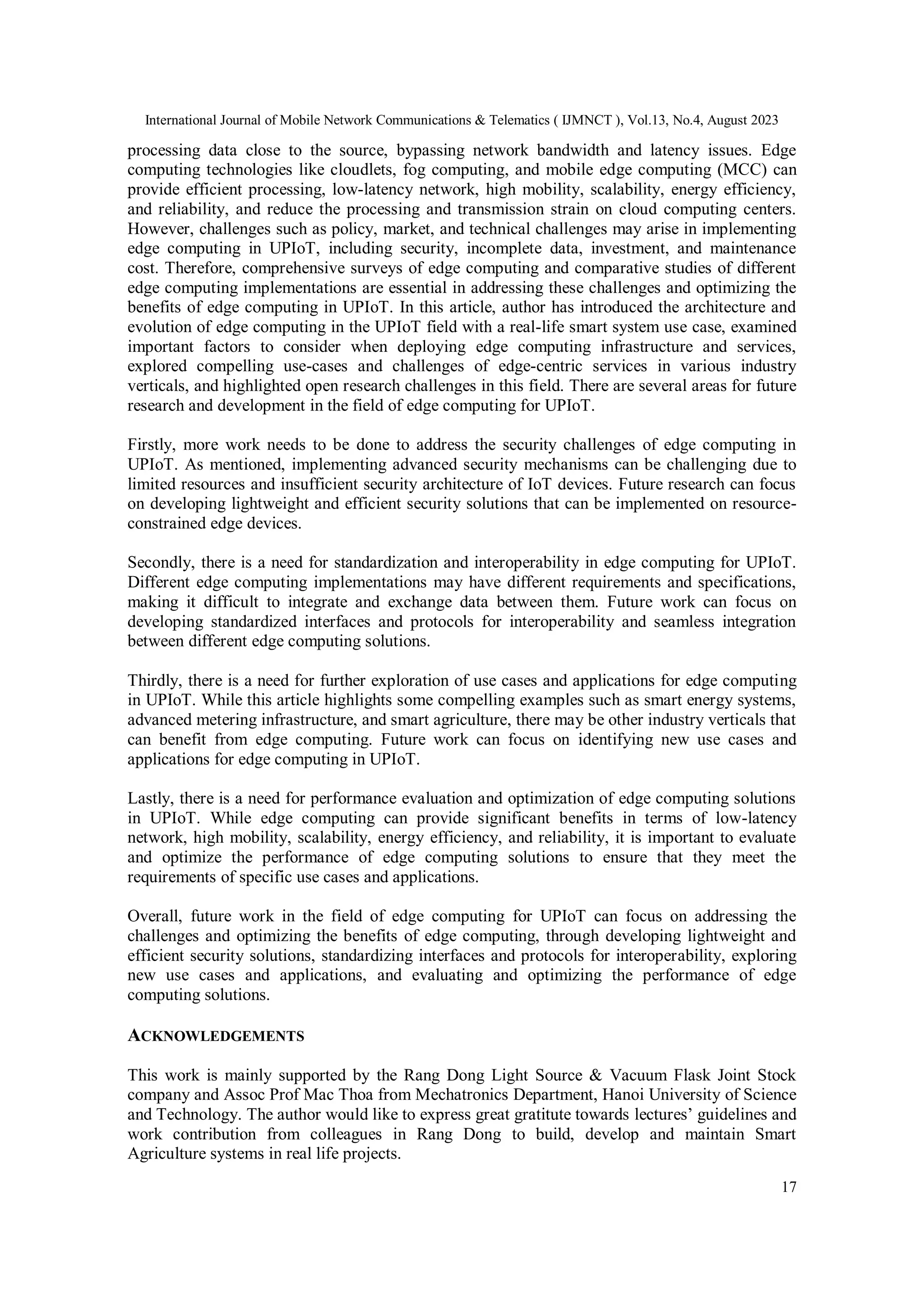 International Journal of Mobile Network Communications & Telematics ( IJMNCT ), Vol.13, No.4, August 2023
17
processing data close to the source, bypassing network bandwidth and latency issues. Edge
computing technologies like cloudlets, fog computing, and mobile edge computing (MCC) can
provide efficient processing, low-latency network, high mobility, scalability, energy efficiency,
and reliability, and reduce the processing and transmission strain on cloud computing centers.
However, challenges such as policy, market, and technical challenges may arise in implementing
edge computing in UPIoT, including security, incomplete data, investment, and maintenance
cost. Therefore, comprehensive surveys of edge computing and comparative studies of different
edge computing implementations are essential in addressing these challenges and optimizing the
benefits of edge computing in UPIoT. In this article, author has introduced the architecture and
evolution of edge computing in the UPIoT field with a real-life smart system use case, examined
important factors to consider when deploying edge computing infrastructure and services,
explored compelling use-cases and challenges of edge-centric services in various industry
verticals, and highlighted open research challenges in this field. There are several areas for future
research and development in the field of edge computing for UPIoT.
Firstly, more work needs to be done to address the security challenges of edge computing in
UPIoT. As mentioned, implementing advanced security mechanisms can be challenging due to
limited resources and insufficient security architecture of IoT devices. Future research can focus
on developing lightweight and efficient security solutions that can be implemented on resource-
constrained edge devices.
Secondly, there is a need for standardization and interoperability in edge computing for UPIoT.
Different edge computing implementations may have different requirements and specifications,
making it difficult to integrate and exchange data between them. Future work can focus on
developing standardized interfaces and protocols for interoperability and seamless integration
between different edge computing solutions.
Thirdly, there is a need for further exploration of use cases and applications for edge computing
in UPIoT. While this article highlights some compelling examples such as smart energy systems,
advanced metering infrastructure, and smart agriculture, there may be other industry verticals that
can benefit from edge computing. Future work can focus on identifying new use cases and
applications for edge computing in UPIoT.
Lastly, there is a need for performance evaluation and optimization of edge computing solutions
in UPIoT. While edge computing can provide significant benefits in terms of low-latency
network, high mobility, scalability, energy efficiency, and reliability, it is important to evaluate
and optimize the performance of edge computing solutions to ensure that they meet the
requirements of specific use cases and applications.
Overall, future work in the field of edge computing for UPIoT can focus on addressing the
challenges and optimizing the benefits of edge computing, through developing lightweight and
efficient security solutions, standardizing interfaces and protocols for interoperability, exploring
new use cases and applications, and evaluating and optimizing the performance of edge
computing solutions.
ACKNOWLEDGEMENTS
This work is mainly supported by the Rang Dong Light Source & Vacuum Flask Joint Stock
company and Assoc Prof Mac Thoa from Mechatronics Department, Hanoi University of Science
and Technology. The author would like to express great gratitute towards lectures’ guidelines and
work contribution from colleagues in Rang Dong to build, develop and maintain Smart
Agriculture systems in real life projects.
 