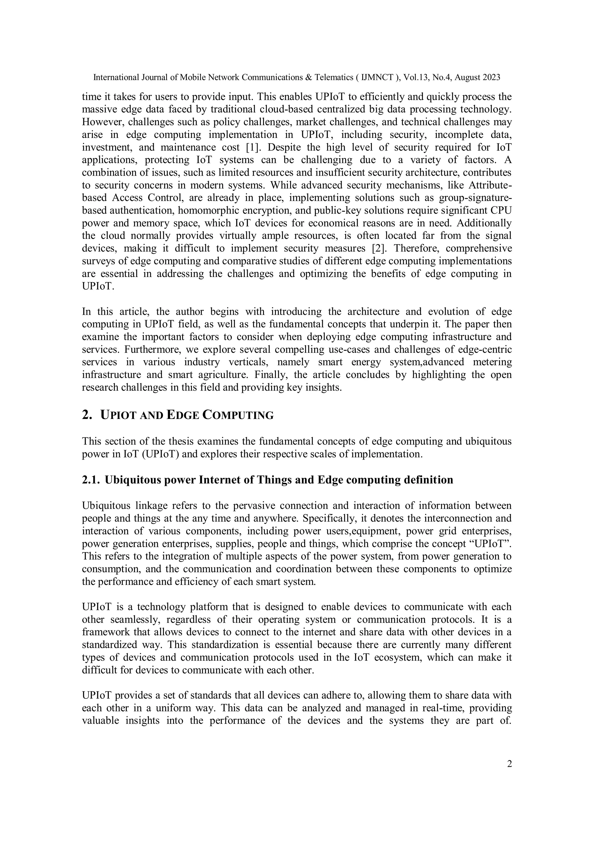 International Journal of Mobile Network Communications & Telematics ( IJMNCT ), Vol.13, No.4, August 2023
2
time it takes for users to provide input. This enables UPIoT to efficiently and quickly process the
massive edge data faced by traditional cloud-based centralized big data processing technology.
However, challenges such as policy challenges, market challenges, and technical challenges may
arise in edge computing implementation in UPIoT, including security, incomplete data,
investment, and maintenance cost [1]. Despite the high level of security required for IoT
applications, protecting IoT systems can be challenging due to a variety of factors. A
combination of issues, such as limited resources and insufficient security architecture, contributes
to security concerns in modern systems. While advanced security mechanisms, like Attribute-
based Access Control, are already in place, implementing solutions such as group-signature-
based authentication, homomorphic encryption, and public-key solutions require significant CPU
power and memory space, which IoT devices for economical reasons are in need. Additionally
the cloud normally provides virtually ample resources, is often located far from the signal
devices, making it difficult to implement security measures [2]. Therefore, comprehensive
surveys of edge computing and comparative studies of different edge computing implementations
are essential in addressing the challenges and optimizing the benefits of edge computing in
UPIoT.
In this article, the author begins with introducing the architecture and evolution of edge
computing in UPIoT field, as well as the fundamental concepts that underpin it. The paper then
examine the important factors to consider when deploying edge computing infrastructure and
services. Furthermore, we explore several compelling use-cases and challenges of edge-centric
services in various industry verticals, namely smart energy system,advanced metering
infrastructure and smart agriculture. Finally, the article concludes by highlighting the open
research challenges in this field and providing key insights.
2. UPIOT AND EDGE COMPUTING
This section of the thesis examines the fundamental concepts of edge computing and ubiquitous
power in IoT (UPIoT) and explores their respective scales of implementation.
2.1. Ubiquitous power Internet of Things and Edge computing definition
Ubiquitous linkage refers to the pervasive connection and interaction of information between
people and things at the any time and anywhere. Specifically, it denotes the interconnection and
interaction of various components, including power users,equipment, power grid enterprises,
power generation enterprises, supplies, people and things, which comprise the concept “UPIoT”.
This refers to the integration of multiple aspects of the power system, from power generation to
consumption, and the communication and coordination between these components to optimize
the performance and efficiency of each smart system.
UPIoT is a technology platform that is designed to enable devices to communicate with each
other seamlessly, regardless of their operating system or communication protocols. It is a
framework that allows devices to connect to the internet and share data with other devices in a
standardized way. This standardization is essential because there are currently many different
types of devices and communication protocols used in the IoT ecosystem, which can make it
difficult for devices to communicate with each other.
UPIoT provides a set of standards that all devices can adhere to, allowing them to share data with
each other in a uniform way. This data can be analyzed and managed in real-time, providing
valuable insights into the performance of the devices and the systems they are part of.
 