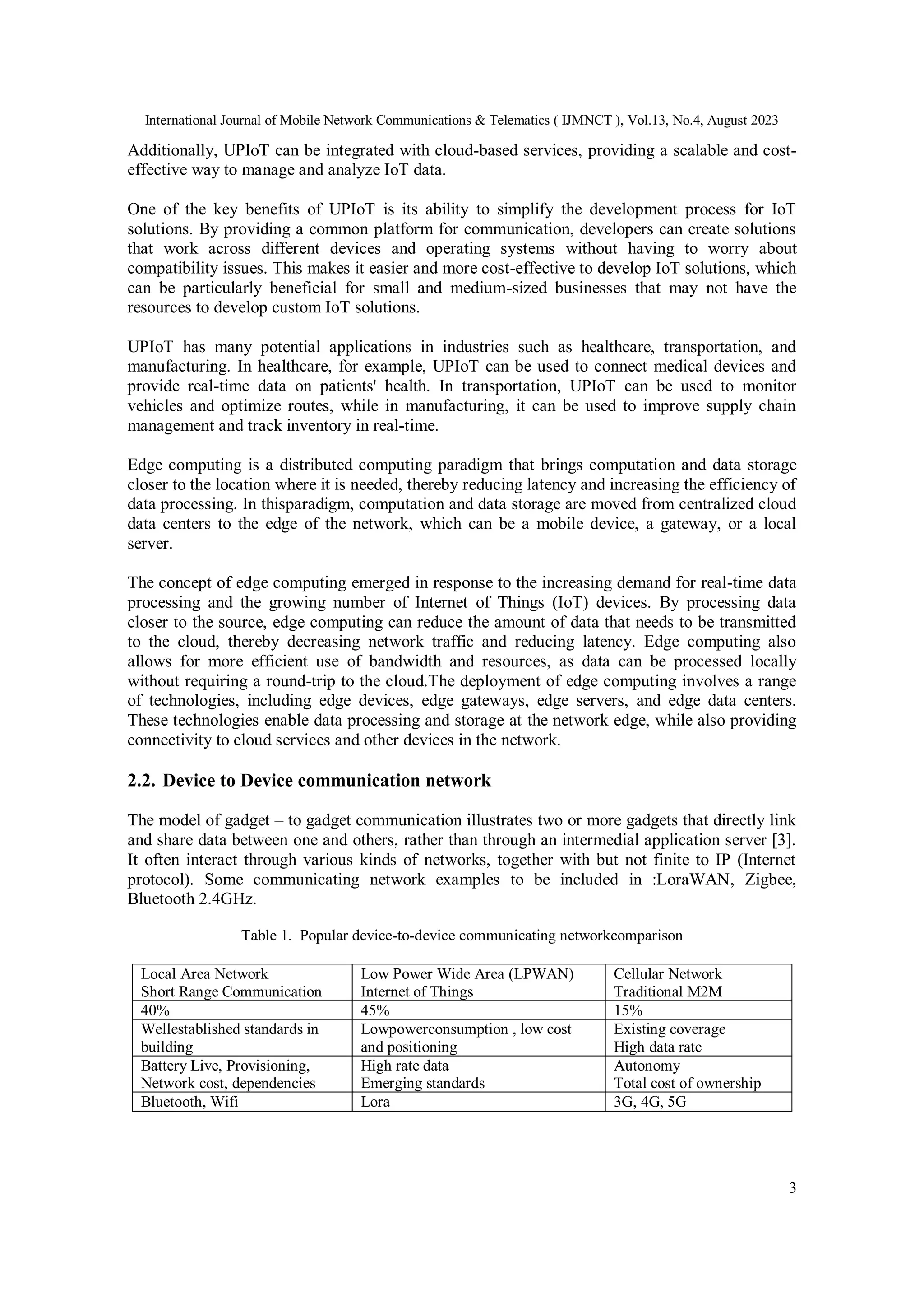 International Journal of Mobile Network Communications & Telematics ( IJMNCT ), Vol.13, No.4, August 2023
3
Additionally, UPIoT can be integrated with cloud-based services, providing a scalable and cost-
effective way to manage and analyze IoT data.
One of the key benefits of UPIoT is its ability to simplify the development process for IoT
solutions. By providing a common platform for communication, developers can create solutions
that work across different devices and operating systems without having to worry about
compatibility issues. This makes it easier and more cost-effective to develop IoT solutions, which
can be particularly beneficial for small and medium-sized businesses that may not have the
resources to develop custom IoT solutions.
UPIoT has many potential applications in industries such as healthcare, transportation, and
manufacturing. In healthcare, for example, UPIoT can be used to connect medical devices and
provide real-time data on patients' health. In transportation, UPIoT can be used to monitor
vehicles and optimize routes, while in manufacturing, it can be used to improve supply chain
management and track inventory in real-time.
Edge computing is a distributed computing paradigm that brings computation and data storage
closer to the location where it is needed, thereby reducing latency and increasing the efficiency of
data processing. In thisparadigm, computation and data storage are moved from centralized cloud
data centers to the edge of the network, which can be a mobile device, a gateway, or a local
server.
The concept of edge computing emerged in response to the increasing demand for real-time data
processing and the growing number of Internet of Things (IoT) devices. By processing data
closer to the source, edge computing can reduce the amount of data that needs to be transmitted
to the cloud, thereby decreasing network traffic and reducing latency. Edge computing also
allows for more efficient use of bandwidth and resources, as data can be processed locally
without requiring a round-trip to the cloud.The deployment of edge computing involves a range
of technologies, including edge devices, edge gateways, edge servers, and edge data centers.
These technologies enable data processing and storage at the network edge, while also providing
connectivity to cloud services and other devices in the network.
2.2. Device to Device communication network
The model of gadget – to gadget communication illustrates two or more gadgets that directly link
and share data between one and others, rather than through an intermedial application server [3].
It often interact through various kinds of networks, together with but not finite to IP (Internet
protocol). Some communicating network examples to be included in :LoraWAN, Zigbee,
Bluetooth 2.4GHz.
Table 1. Popular device-to-device communicating networkcomparison
Local Area Network
Short Range Communication
Low Power Wide Area (LPWAN)
Internet of Things
Cellular Network
Traditional M2M
40% 45% 15%
Wellestablished standards in
building
Lowpowerconsumption , low cost
and positioning
Existing coverage
High data rate
Battery Live, Provisioning,
Network cost, dependencies
High rate data
Emerging standards
Autonomy
Total cost of ownership
Bluetooth, Wifi Lora 3G, 4G, 5G
 