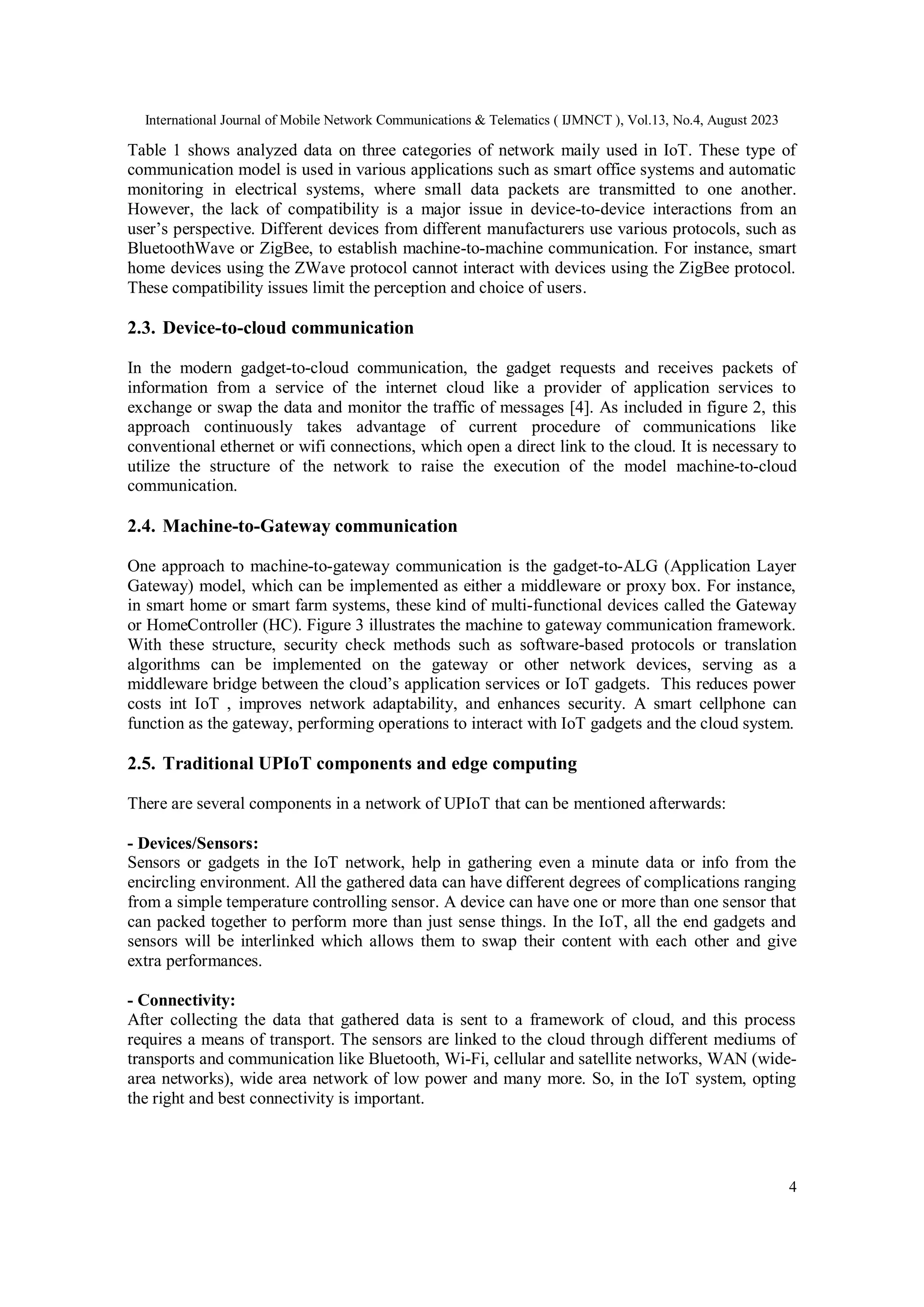 International Journal of Mobile Network Communications & Telematics ( IJMNCT ), Vol.13, No.4, August 2023
4
Table 1 shows analyzed data on three categories of network maily used in IoT. These type of
communication model is used in various applications such as smart office systems and automatic
monitoring in electrical systems, where small data packets are transmitted to one another.
However, the lack of compatibility is a major issue in device-to-device interactions from an
user’s perspective. Different devices from different manufacturers use various protocols, such as
BluetoothWave or ZigBee, to establish machine-to-machine communication. For instance, smart
home devices using the ZWave protocol cannot interact with devices using the ZigBee protocol.
These compatibility issues limit the perception and choice of users.
2.3. Device-to-cloud communication
In the modern gadget-to-cloud communication, the gadget requests and receives packets of
information from a service of the internet cloud like a provider of application services to
exchange or swap the data and monitor the traffic of messages [4]. As included in figure 2, this
approach continuously takes advantage of current procedure of communications like
conventional ethernet or wifi connections, which open a direct link to the cloud. It is necessary to
utilize the structure of the network to raise the execution of the model machine-to-cloud
communication.
2.4. Machine-to-Gateway communication
One approach to machine-to-gateway communication is the gadget-to-ALG (Application Layer
Gateway) model, which can be implemented as either a middleware or proxy box. For instance,
in smart home or smart farm systems, these kind of multi-functional devices called the Gateway
or HomeController (HC). Figure 3 illustrates the machine to gateway communication framework.
With these structure, security check methods such as software-based protocols or translation
algorithms can be implemented on the gateway or other network devices, serving as a
middleware bridge between the cloud’s application services or IoT gadgets. This reduces power
costs int IoT , improves network adaptability, and enhances security. A smart cellphone can
function as the gateway, performing operations to interact with IoT gadgets and the cloud system.
2.5. Traditional UPIoT components and edge computing
There are several components in a network of UPIoT that can be mentioned afterwards:
- Devices/Sensors:
Sensors or gadgets in the IoT network, help in gathering even a minute data or info from the
encircling environment. All the gathered data can have different degrees of complications ranging
from a simple temperature controlling sensor. A device can have one or more than one sensor that
can packed together to perform more than just sense things. In the IoT, all the end gadgets and
sensors will be interlinked which allows them to swap their content with each other and give
extra performances.
- Connectivity:
After collecting the data that gathered data is sent to a framework of cloud, and this process
requires a means of transport. The sensors are linked to the cloud through different mediums of
transports and communication like Bluetooth, Wi-Fi, cellular and satellite networks, WAN (wide-
area networks), wide area network of low power and many more. So, in the IoT system, opting
the right and best connectivity is important.
 