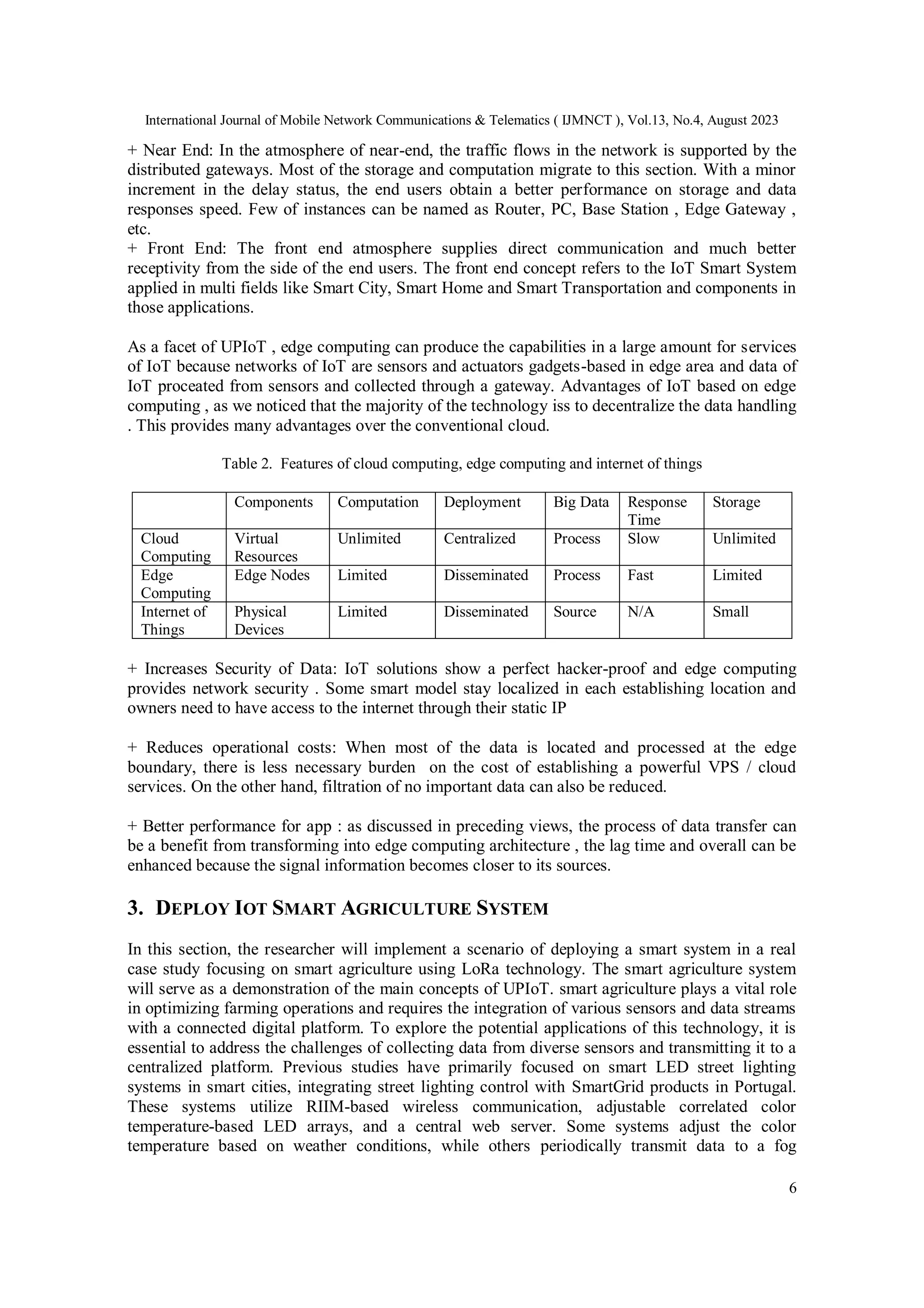 International Journal of Mobile Network Communications & Telematics ( IJMNCT ), Vol.13, No.4, August 2023
6
+ Near End: In the atmosphere of near-end, the traffic flows in the network is supported by the
distributed gateways. Most of the storage and computation migrate to this section. With a minor
increment in the delay status, the end users obtain a better performance on storage and data
responses speed. Few of instances can be named as Router, PC, Base Station , Edge Gateway ,
etc.
+ Front End: The front end atmosphere supplies direct communication and much better
receptivity from the side of the end users. The front end concept refers to the IoT Smart System
applied in multi fields like Smart City, Smart Home and Smart Transportation and components in
those applications.
As a facet of UPIoT , edge computing can produce the capabilities in a large amount for services
of IoT because networks of IoT are sensors and actuators gadgets-based in edge area and data of
IoT proceated from sensors and collected through a gateway. Advantages of IoT based on edge
computing , as we noticed that the majority of the technology iss to decentralize the data handling
. This provides many advantages over the conventional cloud.
Table 2. Features of cloud computing, edge computing and internet of things
Components Computation Deployment Big Data Response
Time
Storage
Cloud
Computing
Virtual
Resources
Unlimited Centralized Process Slow Unlimited
Edge
Computing
Edge Nodes Limited Disseminated Process Fast Limited
Internet of
Things
Physical
Devices
Limited Disseminated Source N/A Small
+ Increases Security of Data: IoT solutions show a perfect hacker-proof and edge computing
provides network security . Some smart model stay localized in each establishing location and
owners need to have access to the internet through their static IP
+ Reduces operational costs: When most of the data is located and processed at the edge
boundary, there is less necessary burden on the cost of establishing a powerful VPS / cloud
services. On the other hand, filtration of no important data can also be reduced.
+ Better performance for app : as discussed in preceding views, the process of data transfer can
be a benefit from transforming into edge computing architecture , the lag time and overall can be
enhanced because the signal information becomes closer to its sources.
3. DEPLOY IOT SMART AGRICULTURE SYSTEM
In this section, the researcher will implement a scenario of deploying a smart system in a real
case study focusing on smart agriculture using LoRa technology. The smart agriculture system
will serve as a demonstration of the main concepts of UPIoT. smart agriculture plays a vital role
in optimizing farming operations and requires the integration of various sensors and data streams
with a connected digital platform. To explore the potential applications of this technology, it is
essential to address the challenges of collecting data from diverse sensors and transmitting it to a
centralized platform. Previous studies have primarily focused on smart LED street lighting
systems in smart cities, integrating street lighting control with SmartGrid products in Portugal.
These systems utilize RIIM-based wireless communication, adjustable correlated color
temperature-based LED arrays, and a central web server. Some systems adjust the color
temperature based on weather conditions, while others periodically transmit data to a fog
 