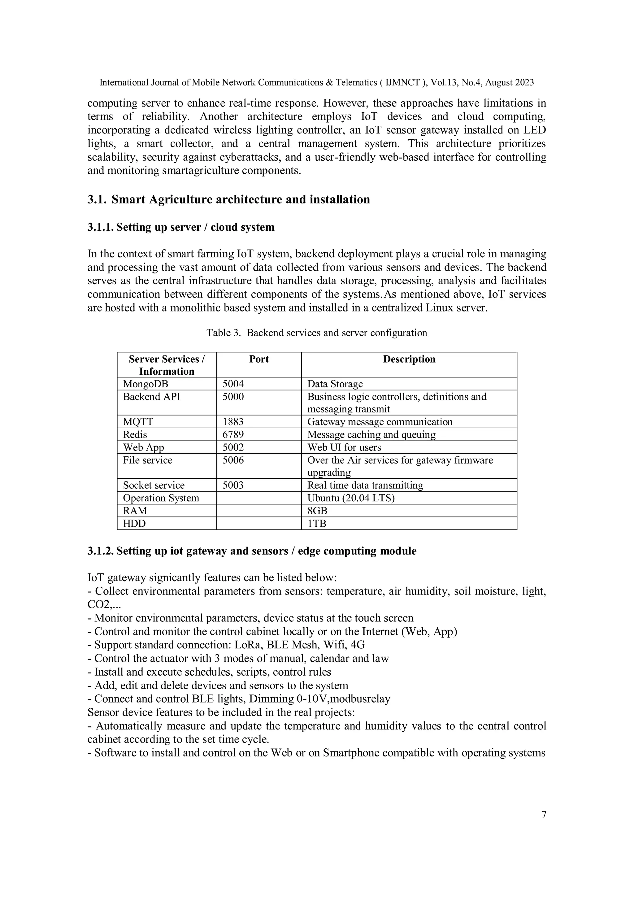 International Journal of Mobile Network Communications & Telematics ( IJMNCT ), Vol.13, No.4, August 2023
7
computing server to enhance real-time response. However, these approaches have limitations in
terms of reliability. Another architecture employs IoT devices and cloud computing,
incorporating a dedicated wireless lighting controller, an IoT sensor gateway installed on LED
lights, a smart collector, and a central management system. This architecture prioritizes
scalability, security against cyberattacks, and a user-friendly web-based interface for controlling
and monitoring smartagriculture components.
3.1. Smart Agriculture architecture and installation
3.1.1. Setting up server / cloud system
In the context of smart farming IoT system, backend deployment plays a crucial role in managing
and processing the vast amount of data collected from various sensors and devices. The backend
serves as the central infrastructure that handles data storage, processing, analysis and facilitates
communication between different components of the systems.As mentioned above, IoT services
are hosted with a monolithic based system and installed in a centralized Linux server.
Table 3. Backend services and server configuration
Server Services /
Information
Port Description
MongoDB 5004 Data Storage
Backend API 5000 Business logic controllers, definitions and
messaging transmit
MQTT 1883 Gateway message communication
Redis 6789 Message caching and queuing
Web App 5002 Web UI for users
File service 5006 Over the Air services for gateway firmware
upgrading
Socket service 5003 Real time data transmitting
Operation System Ubuntu (20.04 LTS)
RAM 8GB
HDD 1TB
3.1.2. Setting up iot gateway and sensors / edge computing module
IoT gateway signicantly features can be listed below:
- Collect environmental parameters from sensors: temperature, air humidity, soil moisture, light,
CO2,...
- Monitor environmental parameters, device status at the touch screen
- Control and monitor the control cabinet locally or on the Internet (Web, App)
- Support standard connection: LoRa, BLE Mesh, Wifi, 4G
- Control the actuator with 3 modes of manual, calendar and law
- Install and execute schedules, scripts, control rules
- Add, edit and delete devices and sensors to the system
- Connect and control BLE lights, Dimming 0-10V,modbusrelay
Sensor device features to be included in the real projects:
- Automatically measure and update the temperature and humidity values to the central control
cabinet according to the set time cycle.
- Software to install and control on the Web or on Smartphone compatible with operating systems
 