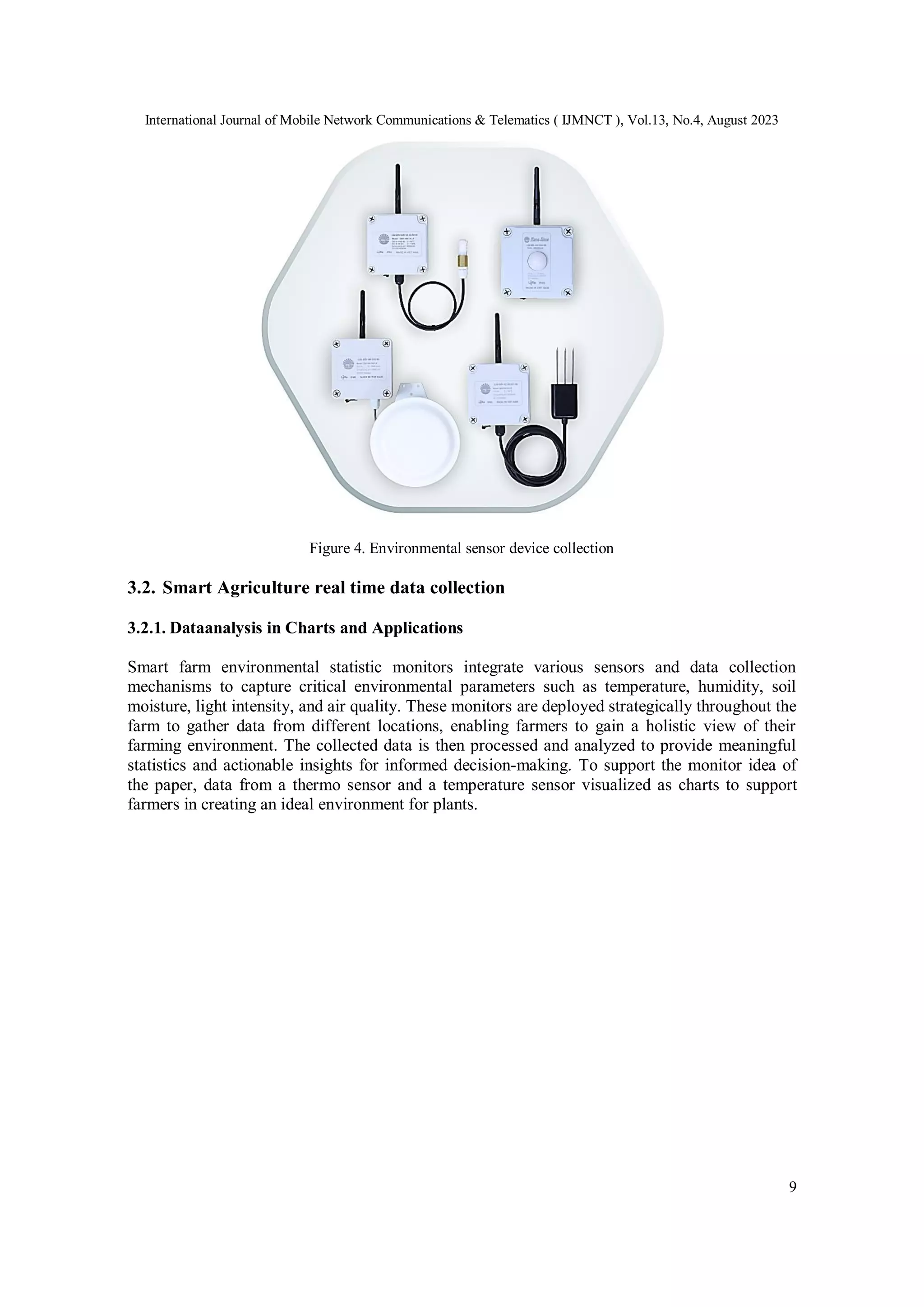 International Journal of Mobile Network Communications & Telematics ( IJMNCT ), Vol.13, No.4, August 2023
9
Figure 4. Environmental sensor device collection
3.2. Smart Agriculture real time data collection
3.2.1. Dataanalysis in Charts and Applications
Smart farm environmental statistic monitors integrate various sensors and data collection
mechanisms to capture critical environmental parameters such as temperature, humidity, soil
moisture, light intensity, and air quality. These monitors are deployed strategically throughout the
farm to gather data from different locations, enabling farmers to gain a holistic view of their
farming environment. The collected data is then processed and analyzed to provide meaningful
statistics and actionable insights for informed decision-making. To support the monitor idea of
the paper, data from a thermo sensor and a temperature sensor visualized as charts to support
farmers in creating an ideal environment for plants.
 