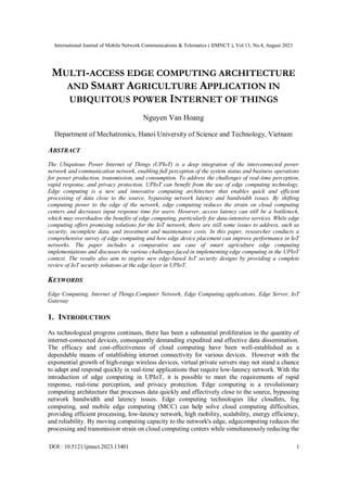 International Journal of Mobile Network Communications & Telematics ( IJMNCT ), Vol.13, No.4, August 2023
DOI : 10.5121/ijmnct.2023.13401 1
MULTI-ACCESS EDGE COMPUTING ARCHITECTURE
AND SMART AGRICULTURE APPLICATION IN
UBIQUITOUS POWER INTERNET OF THINGS
Nguyen Van Hoang
Department of Mechatronics, Hanoi University of Science and Technology, Vietnam
ABSTRACT
The Ubiquitous Power Internet of Things (UPIoT) is a deep integration of the interconnected power
network and communication network, enabling full perception of the system status and business operations
for power production, transmission, and consumption. To address the challenges of real-time perception,
rapid response, and privacy protection, UPIoT can benefit from the use of edge computing technology.
Edge computing is a new and innovative computing architecture that enables quick and efficient
processing of data close to the source, bypassing network latency and bandwidth issues. By shifting
computing power to the edge of the network, edge computing reduces the strain on cloud computing
centers and decreases input response time for users. However, access latency can still be a bottleneck,
which may overshadow the benefits of edge computing, particularly for data-intensive services. While edge
computing offers promising solutions for the IoT network, there are still some issues to address, such as
security, incomplete data, and investment and maintenance costs. In this paper, researcher conducts a
comprehensive survey of edge computing and how edge device placement can improve performance in IoT
networks. The paper includes a comparative use case of smart agriculture edge computing
implementations and discusses the various challenges faced in implementing edge computing in the UPIoT
context. The results also aim to inspire new edge-based IoT security designs by providing a complete
review of IoT security solutions at the edge layer in UPIoT.
KEYWORDS
Edge Computing, Internet of Things,Computer Network, Edge Computing applications, Edge Server, IoT
Gateway
1. INTRODUCTION
As technological progress continues, there has been a substantial proliferation in the quantity of
internet-connected devices, consequently demanding expedited and effective data dissemination.
The efficacy and cost-effectiveness of cloud computing have been well-established as a
dependable means of establishing internet connectivity for various devices. However with the
exponential growth of high-range wireless devices, virtual private servers may not stand a chance
to adapt and respond quickly in real-time applications that require low-latency network. With the
introduction of edge computing in UPIoT, it is possible to meet the requirements of rapid
response, real-time perception, and privacy protection. Edge computing is a revolutionary
computing architecture that processes data quickly and effectively close to the source, bypassing
network bandwidth and latency issues. Edge computing technologies like cloudlets, fog
computing, and mobile edge computing (MCC) can help solve cloud computing difficulties,
providing efficient processing, low-latency network, high mobility, scalability, energy efficiency,
and reliability. By moving computing capacity to the network's edge, edgecomputing reduces the
processing and transmission strain on cloud computing centers while simultaneously reducing the
 