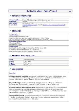 Curriculum Vitae – Patrick Verriest 1/8
PERSONAL INFORMATION
Current Position Head of Outsourcing and Vendor management
Nationality Belgian
Date of Birth October 20, 1961
Contact info pverriest@hotmail.com / profile be.linkedin.com/in/patrickverriest/
0495/55.18.16
EDUCATION
Qualifications:
Graduate Accountancy - 1983
Master in Financial and Business Administration – 1996 - Vlerick
Young Managers Program “INSEAD“, Fontainebleau, France – 1999
Other relevant education:
PM course ( PMI)
Black Belt Six Sigma
Certifications:
Certified Project Manager Professional -(PMP) – since 2001
European Certified Assessor EFQM – since 2007
Change Management Methodology ADKAR - 2013
KNOWLEDGE OF LANGUAGES
Dutch Mother tongue
French Very good
English Very good
German Good
KEY EXPERTISE
Expertise:
Program / Change manager - successfully implemented processes, ERP packages, Telco
and utility products and managed the Euro transition – Tuc Rail , Essent, Brutelé, Ictra,
Syntigo, SPE/Luminus , Telenet Solutions, Mobistar and Banksys.
Program Manager - setting up process & data governance, setting up a PMO and
implementing various internal initiatives – , DHL, Luminus, Tuc Rail , Alpha Card
Program / Change Management Office - responsible for the creation of a company PMO
and the delivery of all company programs initiatives (integration of existing entities,
creation of new entity in Wallonia, risk management and finance /HR integration/ overall
SAP implementation) - SPE / Luminus
Change Management - global implementation of a European harmonisation program
” Vanilla “ and business owner of setting up a shared service centre related to credit
control activities for 16 countries – DHL group
 