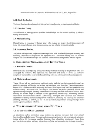 International Journal on Cybernetics & Informatics (IJCI) Vol.13, No.4, August 2024
158
2.2.2. Black Box Testing
Testing without any knowledge of the internal workings focusing on input-output validation
2.2.3.Grey Box Testing
A combination of both approaches provides limited insight into the internal workings to enhance
testing effectiveness.
2.3. Manual Testing
Manual testing is conducted by human testers who execute test cases without the assistance of
tools. It is prone to human error time-consuming and less reliable for repetitive tasks
2.4. Automated Testing
Automated testing utilizes scripts and tools to perform tests. It offers higher speed accuracy and
reliability, especially for large-scale and repetitive tasks. Automated testing tools can execute
complex test cases handle multiple test scenarios simultaneously and generate detailed reports.
3. EVOLUTION OF WEB AUTOMATION TESTING TOOLS
3.1. Historical Context
In the early days of computing, testing was often performed manually by programmers who also
developed the software. This approach was inefficient and prone to errors. As software
complexity increased the need for dedicated testing roles and automated tools became apparent.
3.2. Modern Advancements
Today, AI and ML are transforming traditional testing tools by introducing capabilities such as
predictive analysis, self-healing test scripts, and intelligent error detection. These advancements
enable more efficient and effective testing processes, reducing the time and cost associated with
software testing. AI-driven tools can analyze vast datasets to predict potential failures and
optimize testing strategies, ensuring comprehensive coverage and early detection of defects. Self-
healing test scripts adapt to changes in the application automatically, minimizing manual
intervention and maintenance efforts. Additionally, intelligent error detection uses advanced
algorithms to identify anomalies and pinpoint root causes, enhancing the accuracy and reliability
of testing outcomes. As a result, AI and ML are revolutionizing software testing, making it more
adaptive, precise, and cost-effective.
4. WEB AUTOMATION TESTING AND AI/ML TOOLS
4.1. AI-Driven Test Case Generation
AI algorithms analyze application usage patterns and generate test cases that cover critical
functionalities and edge cases. This approach ensures comprehensive test coverage and optimizes
testing efforts. By leveraging machine learning, these algorithms continuously learn from
previous test executions and user interactions, refining and expanding the test case repository
 