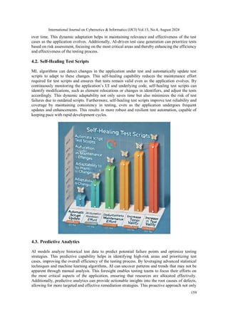 International Journal on Cybernetics & Informatics (IJCI) Vol.13, No.4, August 2024
159
over time. This dynamic adaptation helps in maintaining relevance and effectiveness of the test
cases as the application evolves. Additionally, AI-driven test case generation can prioritize tests
based on risk assessment, focusing on the most critical areas and thereby enhancing the efficiency
and effectiveness of the testing process.
4.2. Self-Healing Test Scripts
ML algorithms can detect changes in the application under test and automatically update test
scripts to adapt to these changes. This self-healing capability reduces the maintenance effort
required for test scripts and ensures that tests remain valid even as the application evolves. By
continuously monitoring the application’s UI and underlying code, self-healing test scripts can
identify modifications, such as element relocations or changes in identifiers, and adjust the tests
accordingly. This dynamic adaptability not only saves time but also minimizes the risk of test
failures due to outdated scripts. Furthermore, self-healing test scripts improve test reliability and
coverage by maintaining consistency in testing, even as the application undergoes frequent
updates and enhancements. This results in more robust and resilient test automation, capable of
keeping pace with rapid development cycles.
4.3. Predictive Analytics
AI models analyze historical test data to predict potential failure points and optimize testing
strategies. This predictive capability helps in identifying high-risk areas and prioritizing test
cases, improving the overall efficiency of the testing process. By leveraging advanced statistical
techniques and machine learning algorithms, AI can uncover patterns and trends that may not be
apparent through manual analysis. This foresight enables testing teams to focus their efforts on
the most critical aspects of the application, ensuring that resources are allocated effectively.
Additionally, predictive analytics can provide actionable insights into the root causes of defects,
allowing for more targeted and effective remediation strategies. This proactive approach not only
 