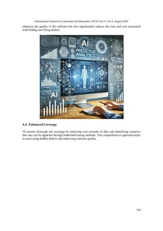 International Journal on Cybernetics & Informatics (IJCI) Vol.13, No.4, August 2024
160
enhances the quality of the software but also significantly reduces the time and cost associated
with finding and fixing defects.
4.4. Enhanced Coverage
AI ensures thorough test coverage by analyzing vast amounts of data and identifying scenarios
that may not be apparent through traditional testing methods. This comprehensive approach helps
in uncovering hidden defects and improving software quality.
 